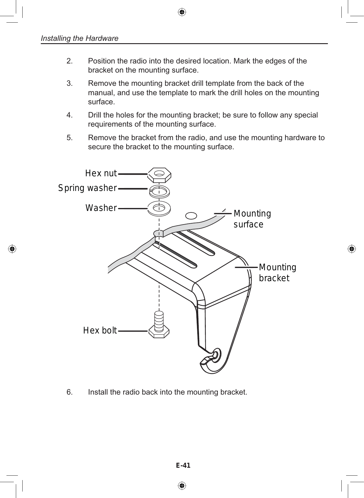 E-41Installing the HardwarePosition the radio into the desired location. Mark the edges of thebracket on the mounting surface.Remove the mounting bracket drill template from the back of themanual, and use the template to mark the drill holes on the mountingsurface.Drill the holes for the mounting bracket; be sure to follow any specialrequirements of the mounting surface.Remove the bracket from the radio, and use the mounting hardware tosecure the bracket to the mounting surface.2.3.4.5.Hex boltWasherSpring washerHex nutMountingbracketMountingsurfaceInstall the radio back into the mounting bracket.6.