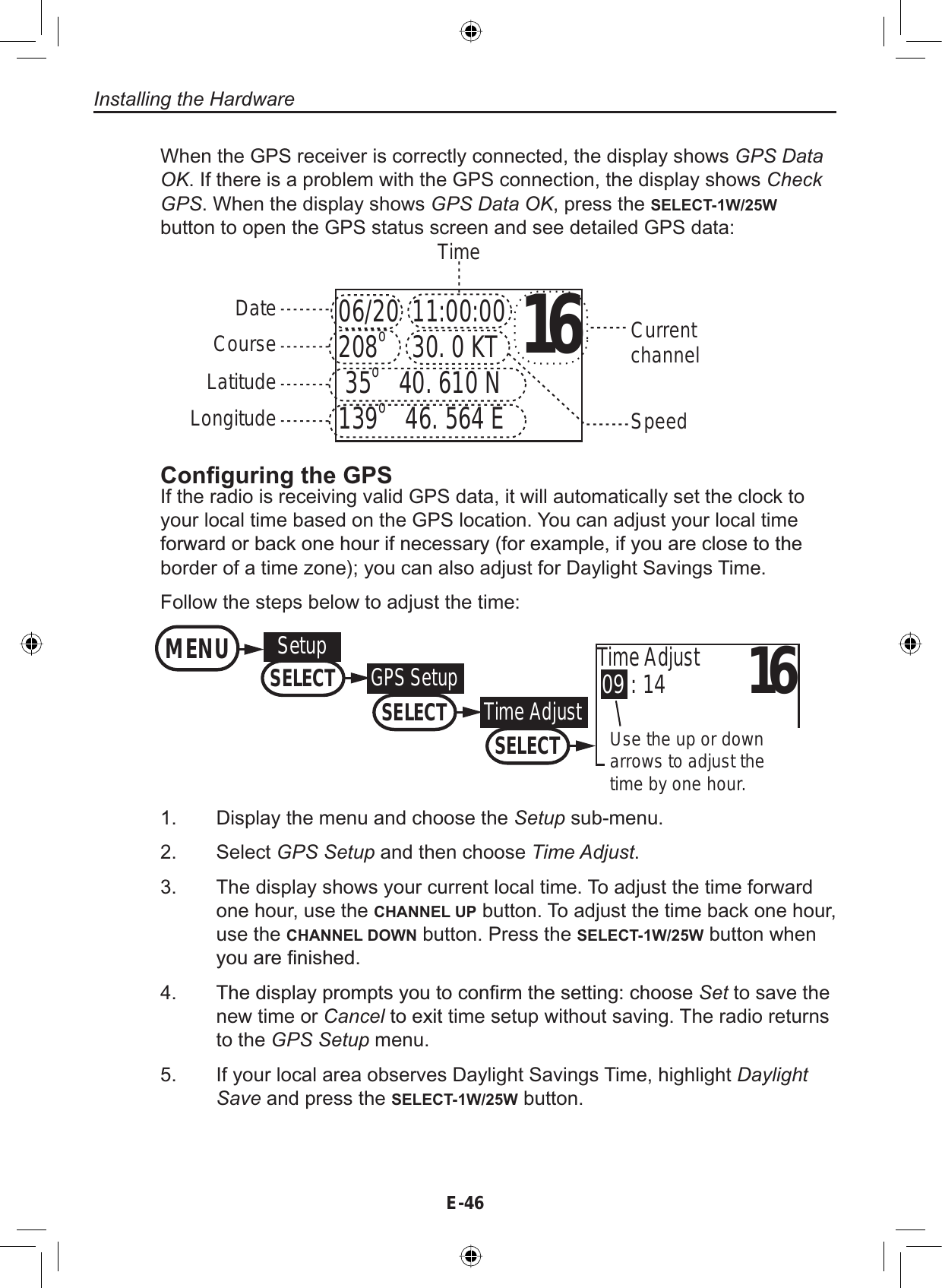 Installing the HardwareE-46When the GPS receiver is correctly connected, the display shows GPS DataOK. If there is a problem with the GPS connection, the display shows CheckGPS. When the display shows GPS Data OK, press the SELECT-1W/25Wbutton to open the GPS status screen and see detailed GPS data:1606/20  11:00:00208o    30. 0 KT 35o   40. 610 N139o   46. 564 EDateTimeCurrentchannelCourseLatitudeLongitude Speed&amp;RQ¿JXULQJWKH*36If the radio is receiving valid GPS data, it will automatically set the clock toyour local time based on the GPS location. You can adjust your local timeIRUZDUGRUEDFNRQHKRXULIQHFHVVDU\IRUH[DPSOHLI\RXDUHFORVHWRWKHborder of a time zone); you can also adjust for Daylight Savings Time.Follow the steps below to adjust the time:Display the menu and choose the Setup sub-menu.Select GPS Setup and then choose Time Adjust.The display shows your current local time. To adjust the time forwardone hour, use the CHANNEL UP button. To adjust the time back one hour,use the CHANNEL DOWN button. Press the SELECT-1W/25W button when\RXDUH¿QLVKHG7KHGLVSOD\SURPSWV\RXWRFRQ¿UPWKHVHWWLQJFKRRVHSet to save thenew time or CancelWRH[LW time setup without saving. The radio returnsto the GPS Setup menu.If your local area observes Daylight Savings Time, highlight Daylight Save and press the SELECT-1W/25W button.1.2.3.4.5.1609 : 14Time AdjustUse the up or down arrows to adjust the time by one hour.MENUSetupSELECTGPS SetupSELECTTime AdjustSELECT