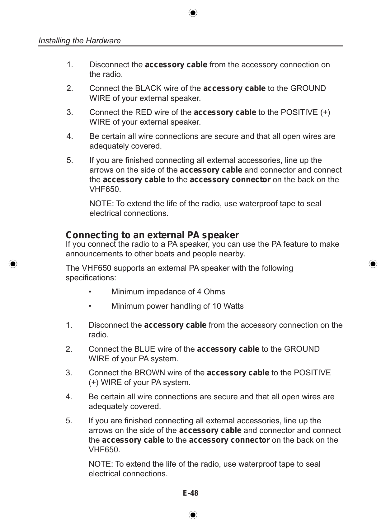 Installing the HardwareE-48Disconnect the accessory cable from the accessory connection onthe radio.Connect the BLACK wire of the accessory cable to the GROUND:,5(RI\RXUH[WHUQDOVSHDNHUConnect the RED wire of the accessory cable to the POSITIVE (+):,5(RI\RXUH[WHUQDOVSHDNHUBe certain all wire connections are secure and that all open wires areadequately covered.,I\RXDUH¿QLVKHGFRQQHFWLQJDOOH[WHUQDODFFHVVRULHVOLQHXSWKHarrows on the side of the accessory cable and connector and connectthe accessory cable to the accessory connector on the back on theVHF650.127(7RH[WHQGWKHOLIHRIWKHUDGLRXVHZDWHUSURRIWDSHWRVHDOelectrical connections.1.2.3.4.5.Connecting to an external PA speakerIf you connect the radio to a PA speaker, you can use the PA feature to makeannouncements to other boats and people nearby.7KH9+)VXSSRUWVDQH[WHUQDO3$VSHDNHUZLWKWKHIROORZLQJVSHFL¿FDWLRQV• Minimum impedance of 4 Ohms• Minimum power handling of 10 Watts1. Disconnect the accessory cable from the accessory connection on theradio.2. Connect the BLUE wire of the accessory cable to the GROUNDWIRE of your PA system.3. Connect the BROWN wire of the accessory cable to the POSITIVE(+) WIRE of your PA system.4. Be certain all wire connections are secure and that all open wires areadequately covered. ,I\RXDUH¿QLVKHGFRQQHFWLQJDOOH[WHUQDODFFHVVRULHVOLQHXSWKHarrows on the side of the accessory cable and connector and connectthe accessory cable to the accessory connector on the back on theVHF650.127(7RH[WHQGWKHOLIHRIWKHUDGLRXVHZDWHUSURRIWDSHWRVHDOelectrical connections.