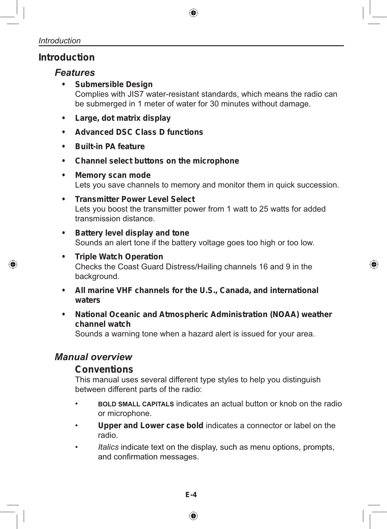 E-4IntroductionFeaturesSubmersible DesignComplies with JIS7 water-resistant standards, which means the radio canbe submerged in 1 meter of water for 30 minutes without damage.Large, dot matrix displayAdvanced DSC Class D functionsBuilt-in PA featureChannel select buttons on the microphoneMemory scan modeLets you save channels to memory and monitor them in quick succession.Transmitter Power Level SelectLets you boost the transmitter power from 1 watt to 25 watts for addedtransmission distance.Battery level display and toneSounds an alert tone if the battery voltage goes too high or too low.Triple Watch OperationChecks the Coast Guard Distress/Hailing channels 16 and 9 in thebackground.All marine VHF channels for the U.S., Canada, and international watersNational Oceanic and Atmospheric Administration (NOAA) weather channel watchSounds a warning tone when a hazard alert is issued for your area.•••••••••••Manual overviewConventionsThis manual uses several different type styles to help you distinguishbetween different parts of the radio:•BOLD SMALL CAPITALS indicates an actual button or knob on the radioor microphone.•Upper and Lower case bold indicates a connector or label on theradio.•ItalicsLQGLFDWHWH[WRQWKHGLVSOD\VXFKDVPHQXRSWLRQVSURPSWVDQGFRQ¿UPDWLRQPHVVDJHVIntroduction