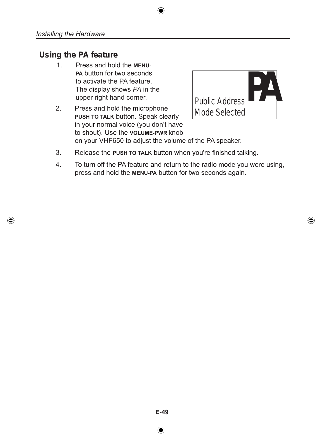 E-49Installing the HardwarePress and hold the microphonePUSH TO TALK button. Speak clearlyin your normal voice (you don’t haveto shout). Use the VOLUME-PWR knobon your VHF650 to adjust the volume of the PA speaker.Release the PUSH TO TALKEXWWRQZKHQ\RXUH¿QLVKHGWDONLQJTo turn off the PA feature and return to the radio mode you were using,press and hold the MENU-PA button for two seconds again.2.3.4.PAPublic Address Mode SelectedUsing the PA featurePress and hold the MENU-PA button for two secondsto activate the PA feature.The display shows PA in theupper right hand corner.1.
