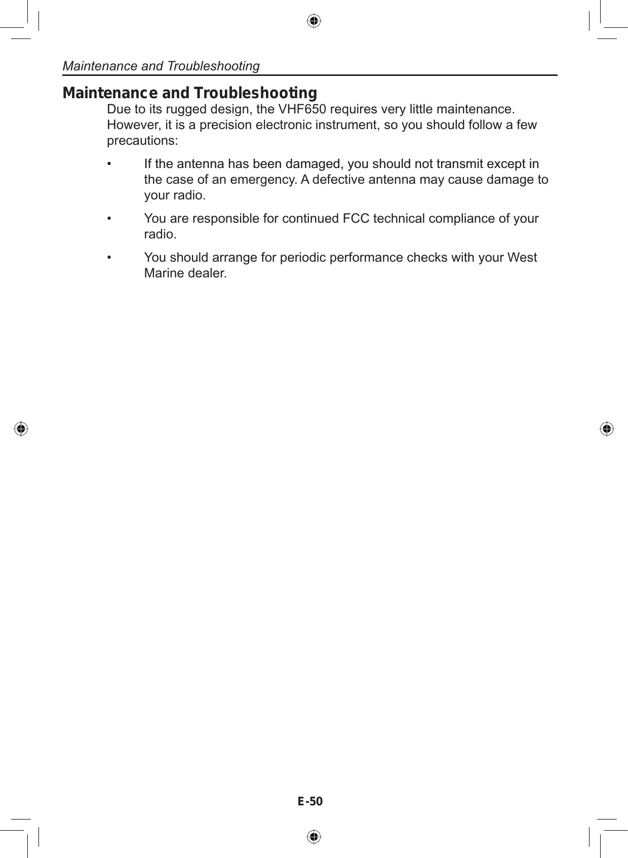 Maintenance and TroubleshootingE-50Maintenance and TroubleshootingDue to its rugged design, the VHF650 requires very little maintenance.However, it is a precision electronic instrument, so you should follow a fewprecautions:,IWKHDQWHQQDKDVEHHQGDPDJHG\RXVKRXOGQRWWUDQVPLWH[FHSWLQthe case of an emergency. A defective antenna may cause damage toyour radio.You are responsible for continued FCC technical compliance of yourradio.You should arrange for periodic performance checks with your WestMarine dealer.•••