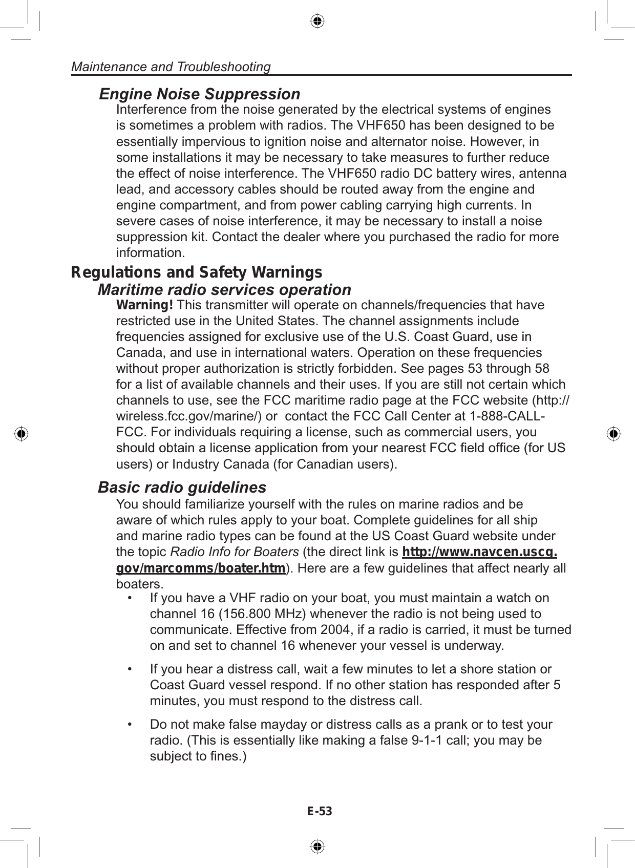 E-53Maintenance and TroubleshootingEngine Noise SuppressionInterference from the noise generated by the electrical systems of enginesis sometimes a problem with radios. The VHF650 has been designed to beessentially impervious to ignition noise and alternator noise. However, insome installations it may be necessary to take measures to further reducethe effect of noise interference. The VHF650 radio DC battery wires, antennalead, and accessory cables should be routed away from the engine andengine compartment, and from power cabling carrying high currents. Insevere cases of noise interference, it may be necessary to install a noisesuppression kit. Contact the dealer where you purchased the radio for moreinformation.Regulations and Safety WarningsMaritime radio services operationWarning! This transmitter will operate on channels/frequencies that haverestricted use in the United States. The channel assignments includeIUHTXHQFLHVDVVLJQHGIRUH[FOXVLYHXVHRIWKH86&amp;RDVW*XDUGXVHLQCanada, and use in international waters. Operation on these frequencieswithout proper authorization is strictly forbidden. See pages 53 through 58for a list of available channels and their uses. If you are still not certain whichchannels to use, see the FCC maritime radio page at the FCC website (http://wireless.fcc.gov/marine/) or contact the FCC Call Center at 1-888-CALL-FCC. For individuals requiring a license, such as commercial users, youVKRXOGREWDLQDOLFHQVHDSSOLFDWLRQIURP\RXUQHDUHVW)&amp;&amp;¿HOGRI¿FHIRU86users) or Industry Canada (for Canadian users).Basic radio guidelinesYou should familiarize yourself with the rules on marine radios and beaware of which rules apply to your boat. Complete guidelines for all shipand marine radio types can be found at the US Coast Guard website underthe topic Radio Info for Boaters (the direct link is http://www.navcen.uscg.gov/marcomms/boater.htm). Here are a few guidelines that affect nearly allboaters.• If you have a VHF radio on your boat, you must maintain a watch onchannel 16 (156.800 MHz) whenever the radio is not being used tocommunicate. Effective from 2004, if a radio is carried, it must be turnedon and set to channel 16 whenever your vessel is underway.• If you hear a distress call, wait a few minutes to let a shore station orCoast Guard vessel respond. If no other station has responded after 5minutes, you must respond to the distress call.• Do not make false mayday or distress calls as a prank or to test yourradio. (This is essentially like making a false 9-1-1 call; you may beVXEMHFWWR¿QHV