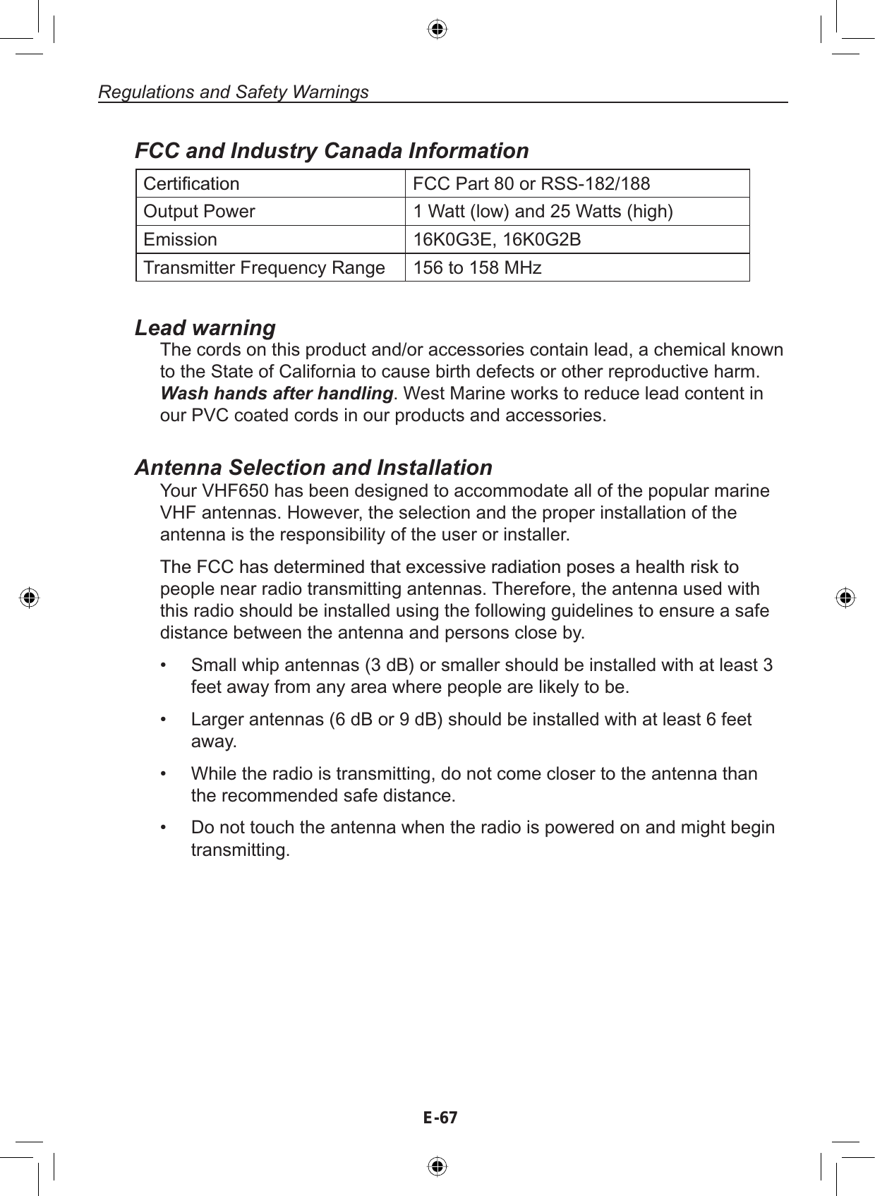 E-67Regulations and Safety WarningsFCC and Industry Canada Information&amp;HUWL¿FDWLRQ FCC Part 80 or RSS-182/188Output Power 1 Watt (low) and 25 Watts (high)Emission 16K0G3E, 16K0G2BTransmitter Frequency Range 156 to 158 MHzLead warningThe cords on this product and/or accessories contain lead, a chemical knownto the State of California to cause birth defects or other reproductive harm.Wash hands after handling. West Marine works to reduce lead content inour PVC coated cords in our products and accessories.Antenna Selection and InstallationYour VHF650 has been designed to accommodate all of the popular marineVHF antennas. However, the selection and the proper installation of theantenna is the responsibility of the user or installer.7KH)&amp;&amp;KDVGHWHUPLQHGWKDWH[FHVVLYHUDGLDWLRQSRVHVDKHDOWKULVNWRpeople near radio transmitting antennas. Therefore, the antenna used withthis radio should be installed using the following guidelines to ensure a safedistance between the antenna and persons close by.Small whip antennas (3 dB) or smaller should be installed with at least 3feet away from any area where people are likely to be.Larger antennas (6 dB or 9 dB) should be installed with at least 6 feetaway.While the radio is transmitting, do not come closer to the antenna thanthe recommended safe distance.Do not touch the antenna when the radio is powered on and might begintransmitting.••••