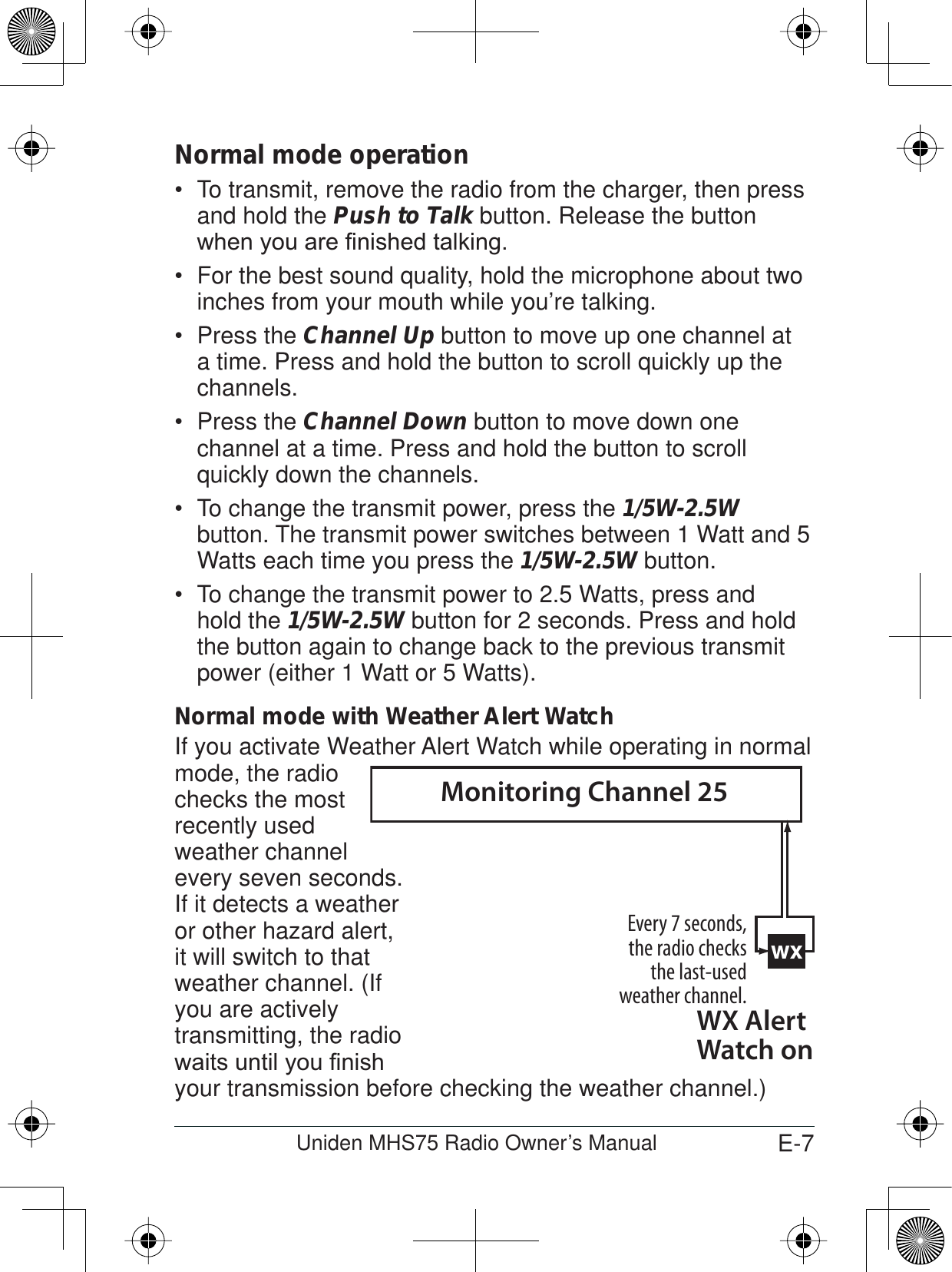 E-7Uniden MHS75 Radio Owner’s ManualNormal mode operationTo transmit, remove the radio from the charger, then press  and hold the Push to Talk button. Release the button ZKHQ\RXDUH¿QLVKHGWDONLQJFor the best sound quality, hold the microphone about two  inches from your mouth while you’re talking.Press the  Channel Up button to move up one channel at a time. Press and hold the button to scroll quickly up the channels.Press the  Channel Down button to move down one channel at a time. Press and hold the button to scroll quickly down the channels. To change the transmit power, press the  1/5W-2.5Wbutton. The transmit power switches between 1 Watt and 5 Watts each time you press the 1/5W-2.5W button.To change the transmit power to 2.5 Watts, press and  hold the 1/5W-2.5W button for 2 seconds. Press and hold the button again to change back to the previous transmit power (either 1 Watt or 5 Watts). Normal mode with Weather Alert WatchIf you activate Weather Alert Watch while operating in normal mode, the radio checks the most recently usedweather channel every seven seconds. If it detects a weather or other hazard alert, it will switch to that weather channel. (If you are actively transmitting, the radio ZDLWVXQWLO\RX¿QLVKyour transmission before checking the weather channel.)wxEvery 7 seconds, the radio checks the last-used weather channel.WX Alert Watch onMonitoring Channel 25