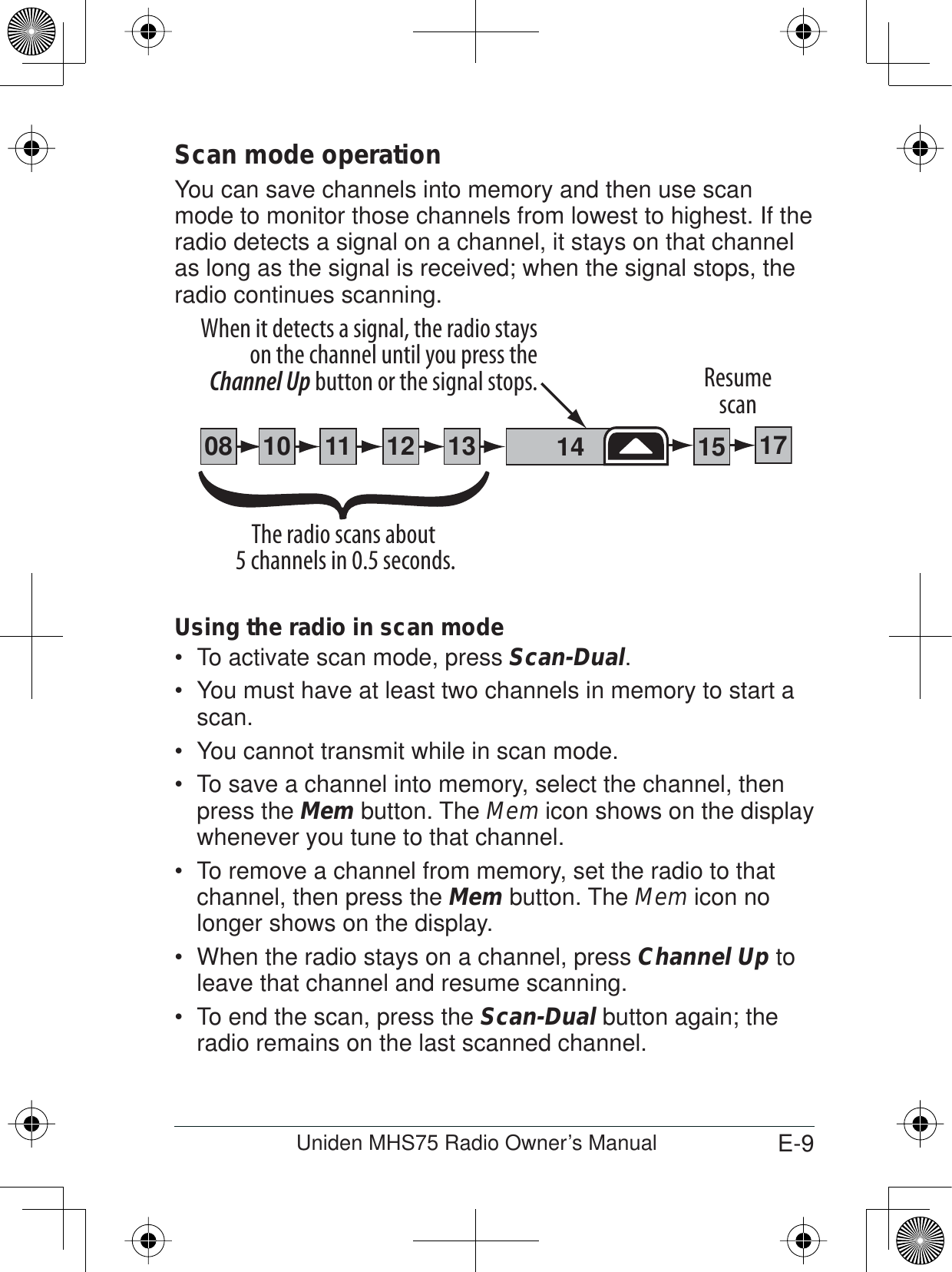 E-9Uniden MHS75 Radio Owner’s ManualScan mode operationYou can save channels into memory and then use scan mode to monitor those channels from lowest to highest. If the radio detects a signal on a channel, it stays on that channel as long as the signal is received; when the signal stops, the radio continues scanning. Using the radio in scan mode To activate scan mode, press  Scan-Dual.You must have at least two channels in memory to start a scan.You cannot transmit while in scan mode.To save a channel into memory, select the channel, then press the Mem button. The Mem icon shows on the display whenever you tune to that channel.To remove a channel from memory, set the radio to that channel, then press the Mem button. The Mem icon no longer shows on the display.When the radio stays on a channel, press  Channel Up to leave that channel and resume scanning.To end the scan, press the  Scan-Dual button again; the radio remains on the last scanned channel.111008 1312 14 1715The radio scans about 5 channels in 0.5 seconds.When it detects a signal, the radio stays on the channel until you press the Channel Up button or the signal stops. Resumescan