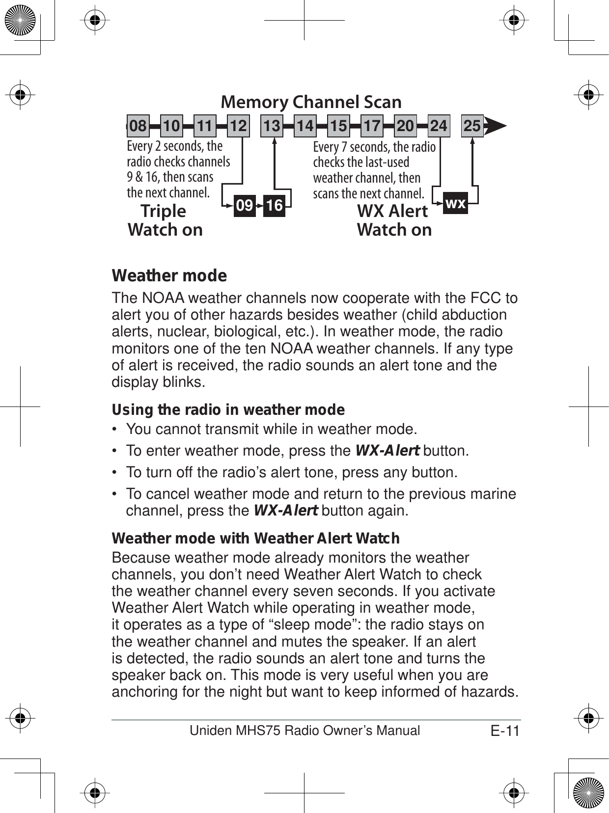 E-11Uniden MHS75 Radio Owner’s ManualWeather modeThe NOAA weather channels now cooperate with the FCC to alert you of other hazards besides weather (child abduction alerts, nuclear, biological, etc.). In weather mode, the radio monitors one of the ten NOAA weather channels. If any type of alert is received, the radio sounds an alert tone and the display blinks. Using the radio in weather modeYou cannot transmit while in weather mode.To enter weather mode, press the  WX-Alert button. To turn off the radio’s alert tone, press any button.To cancel weather mode and return to the previous marine channel, press the WX-Alert button again. Weather mode with Weather Alert WatchBecause weather mode already monitors the weather channels, you don’t need Weather Alert Watch to check the weather channel every seven seconds. If you activate Weather Alert Watch while operating in weather mode, it operates as a type of “sleep mode”: the radio stays on the weather channel and mutes the speaker. If an alert is detected, the radio sounds an alert tone and turns the speaker back on. This mode is very useful when you are anchoring for the night but want to keep informed of hazards. 09 16Every 2 seconds, the radio checks channels 9 &amp; 16, then scans the next channel.Triple Watch onEvery 7 seconds, the radio checks the last-used weather channel, then scans the next channel. wxWX Alert Watch onMemory Channel Scan08 252417151413121110 20