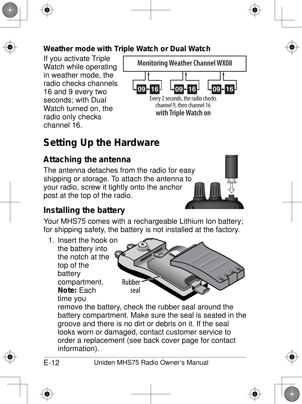 E-12 Uniden MHS75 Radio Owner’s ManualWeather mode with Triple Watch or Dual WatchIf you activate TripleWatch while operating in weather mode, the radio checks channels 16 and 9 every two seconds; with Dual Watch turned on, the radio only checks channel 16.Setting Up the HardwareAttaching the antennaThe antenna detaches from the radio for easyshipping or storage. To attach the antenna to your radio, screw it tightly onto the anchor post at the top of the radio. Installing the batteryYour MHS75 comes with a rechargeable Lithium Ion battery; for shipping safety, the battery is not installed at the factory. 1. Insert the hook onthe battery into the notch at the top of the batterycompartment.Note: Each time you remove the battery, check the rubber seal around the battery compartment. Make sure the seal is seated in the groove and there is no dirt or debris on it. If the seal looks worn or damaged, contact customer service to order a replacement (see back cover page for contact information).09 16 09 16 09 16Every 2 seconds, the radio checks channel 9, then channel 16with Triple Watch onMonitoring Weather Channel WX08Rubberseal