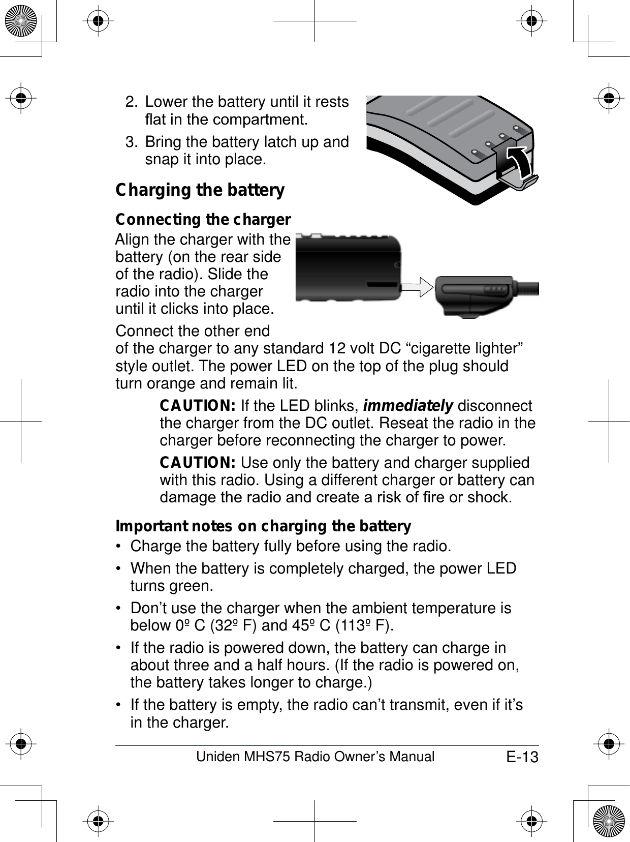 E-13Uniden MHS75 Radio Owner’s Manual2. Lower the battery until it restsÀDWLQWKHFRPSDUWPHQWBring the battery latch up and 3. snap it into place.Charging the batteryConnecting the chargerAlign the charger with thebattery (on the rear side of the radio). Slide the radio into the charger until it clicks into place. Connect the other end of the charger to any standard 12 volt DC “cigarette lighter” style outlet. The power LED on the top of the plug should turn orange and remain lit. CAUTION: If the LED blinks, immediately disconnect the charger from the DC outlet. Reseat the radio in the charger before reconnecting the charger to power.CAUTION: Use only the battery and charger supplied with this radio. Using a different charger or battery can GDPDJHWKHUDGLRDQGFUHDWHDULVNRI¿UHRUVKRFNImportant notes on charging the batteryCharge the battery fully before using the radio. When the battery is completely charged, the power LED  turns green.Don’t use the charger when the ambient temperature is  below 0º C (32º F) and 45º C (113º F).If the radio is powered down, the battery can charge in  about three and a half hours. (If the radio is powered on, the battery takes longer to charge.)If the battery is empty, the radio can’t transmit, even if it’s  in the charger.