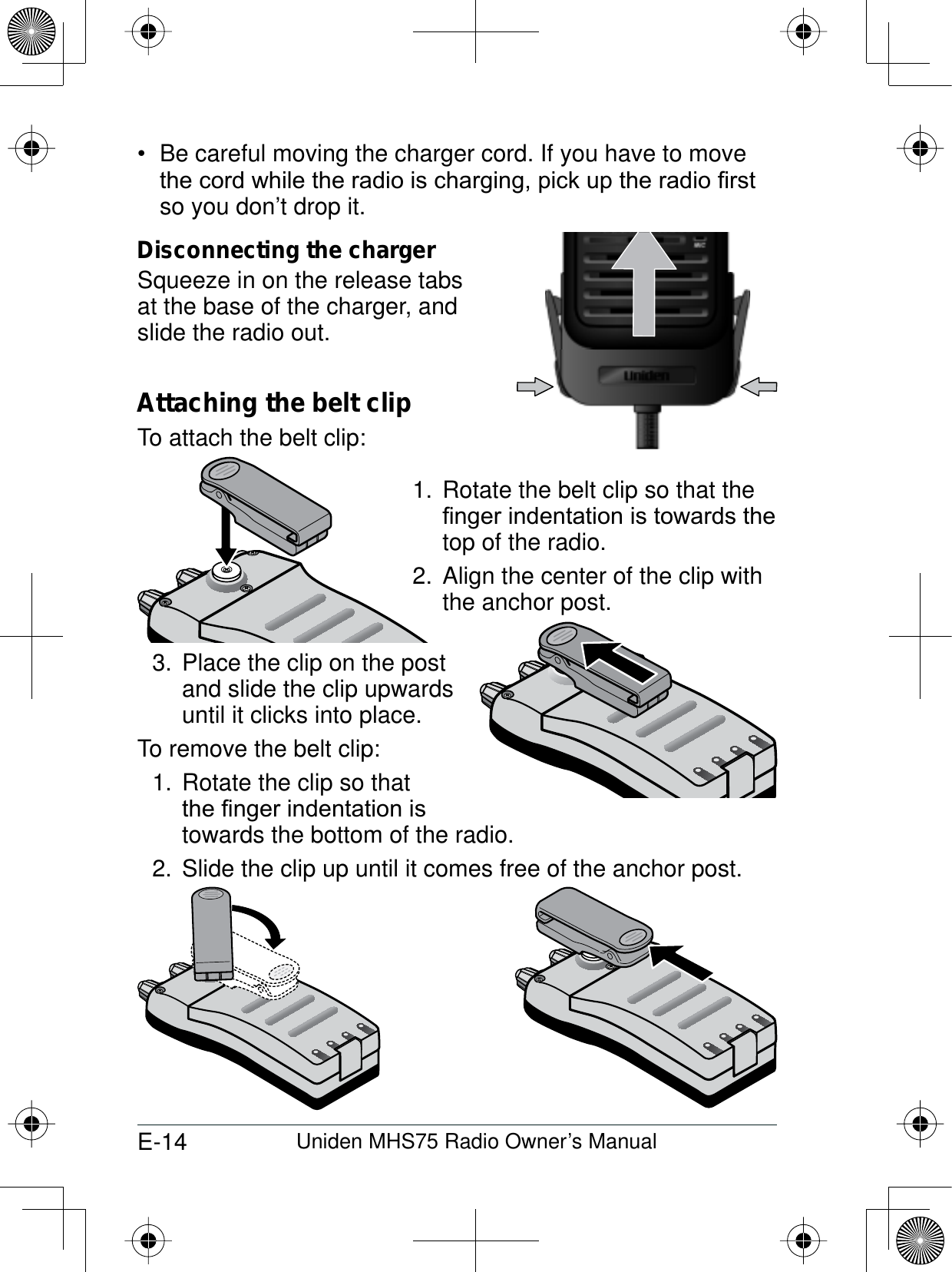 E-14 Uniden MHS75 Radio Owner’s ManualBe careful moving the charger cord. If you have to move WKHFRUGZKLOHWKHUDGLRLVFKDUJLQJSLFNXSWKHUDGLR¿UVWso you don’t drop it. Disconnecting the chargerSqueeze in on the release tabsat the base of the charger, and slide the radio out.Attaching the belt clipTo attach the belt clip:Rotate the belt clip so that the 1.¿QJHULQGHQWDWLRQLVWRZDUGVWKHtop of the radio.Align the center of the clip with 2. the anchor post.Place the clip on the post 3. and slide the clip upwards until it clicks into place.To remove the belt clip:Rotate the clip so that 1.WKH¿QJHULQGHQWDWLRQLVtowards the bottom of the radio. Slide the clip up until it comes free of the anchor post.2.