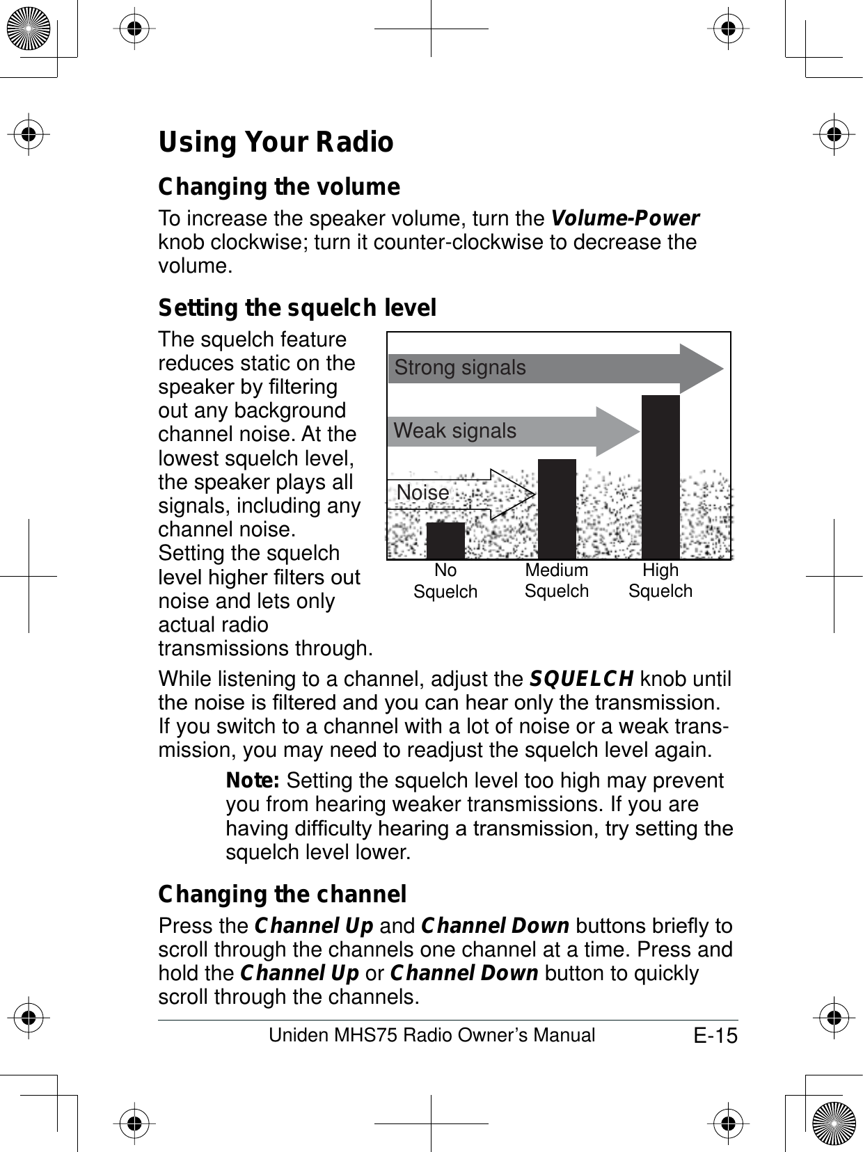 E-15Uniden MHS75 Radio Owner’s ManualUsing Your RadioChanging the volume To increase the speaker volume, turn the Volume-Powerknob clockwise; turn it counter-clockwise to decrease the volume.Setting the squelch levelThe squelch featurereduces static on the VSHDNHUE\¿OWHULQJout any background channel noise. At the lowest squelch level, the speaker plays all signals, including any channel noise. Setting the squelch OHYHOKLJKHU¿OWHUVRXWnoise and lets only actual radio transmissions through. While listening to a channel, adjust the SQUELCH knob until WKHQRLVHLV¿OWHUHGDQG\RXFDQKHDURQO\WKHWUDQVPLVVLRQIf you switch to a channel with a lot of noise or a weak trans-mission, you may need to readjust the squelch level again.Note: Setting the squelch level too high may prevent you from hearing weaker transmissions. If you are KDYLQJGLI¿FXOW\KHDULQJDWUDQVPLVVLRQWU\VHWWLQJWKHsquelch level lower.Changing the channelPress the Channel Up and Channel DownEXWWRQVEULHÀ\WRscroll through the channels one channel at a time. Press and hold the Channel Up or Channel Down button to quickly scroll through the channels.Weak signalsNoSquelch MediumSquelch HighSquelchStrong signalsNoise