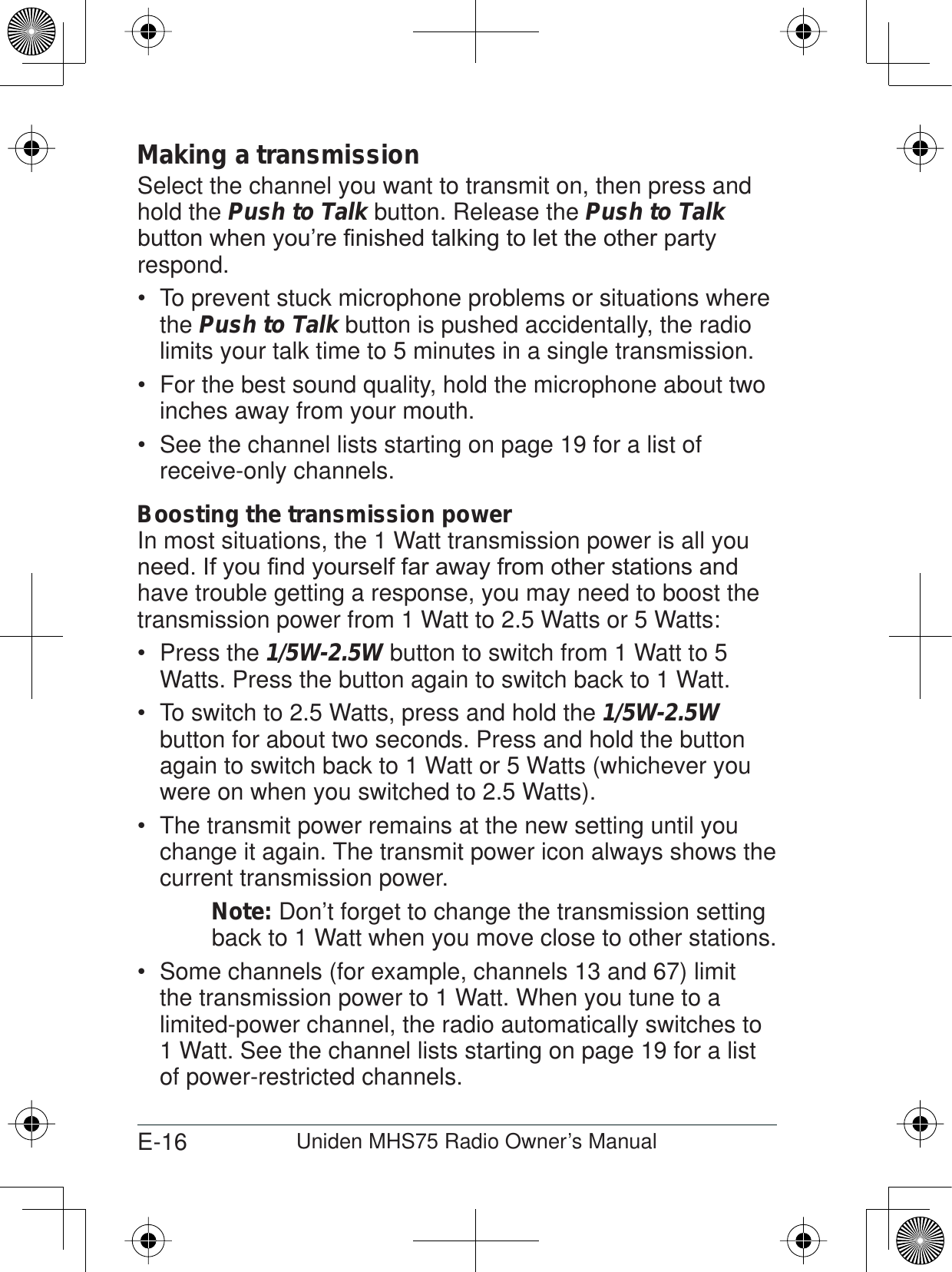 E-16 Uniden MHS75 Radio Owner’s ManualMaking a transmissionSelect the channel you want to transmit on, then press and hold the Push to Talk button. Release the Push to TalkEXWWRQZKHQ\RX¶UH¿QLVKHGWDONLQJWROHWWKHRWKHUSDUW\respond.To prevent stuck microphone problems or situations where  the Push to Talk button is pushed accidentally, the radio limits your talk time to 5 minutes in a single transmission.For the best sound quality, hold the microphone about two  inches away from your mouth.See the channel lists starting on page  19 for a list of receive-only channels.Boosting the transmission powerIn most situations, the 1 Watt transmission power is all you QHHG,I\RX¿QG\RXUVHOIIDUDZD\IURPRWKHUVWDWLRQVDQGhave trouble getting a response, you may need to boost the transmission power from 1 Watt to 2.5 Watts or 5 Watts:Press the  1/5W-2.5W button to switch from 1 Watt to 5 Watts. Press the button again to switch back to 1 Watt.To switch to 2.5 Watts, press and hold the  1/5W-2.5W button for about two seconds. Press and hold the button again to switch back to 1 Watt or 5 Watts (whichever you were on when you switched to 2.5 Watts). The transmit power remains at the new setting until you  change it again. The transmit power icon always shows the current transmission power. Note: Don’t forget to change the transmission setting back to 1 Watt when you move close to other stations.Some channels (for example, channels 13 and 67) limit  the transmission power to 1 Watt. When you tune to a limited-power channel, the radio automatically switches to 1 Watt. See the channel lists starting on page 19 for a list of power-restricted channels.