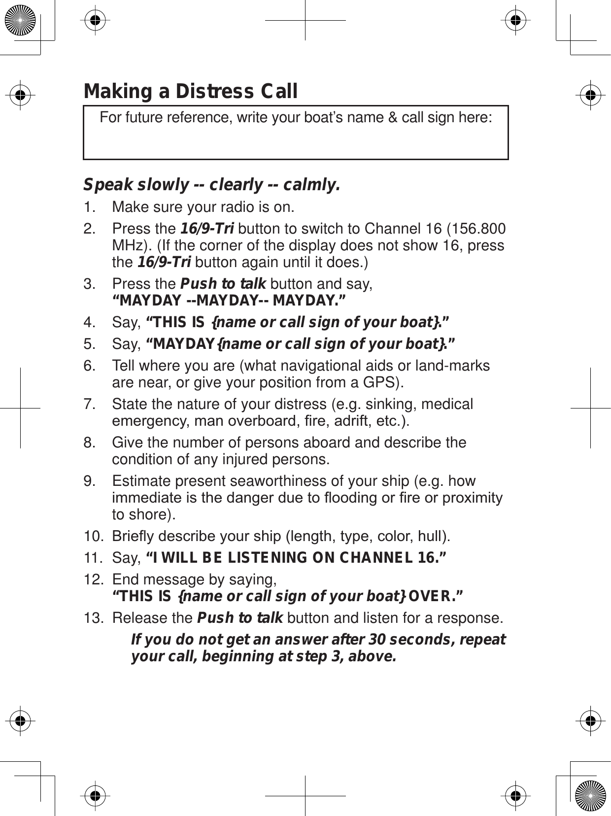 Making a Distress CallSpeak slowly -- clearly -- calmly. Make sure your radio is on. 1.Press the 2. 16/9-Tri button to switch to Channel 16 (156.800 MHz). (If the corner of the display does not show 16, press the 16/9-Tri button again until it does.)Press the 3. Push to talk button and say, “MAYDAY --MAYDAY-- MAYDAY.” Say, 4. “THIS IS {name or call sign of your boat}.”Say, 5. “MAYDAY{name or call sign of your boat}.”Tell where you are (what navigational aids or land-marks 6. are near, or give your position from a GPS). State the nature of your distress (e.g. sinking, medical 7.HPHUJHQF\PDQRYHUERDUG¿UHDGULIWHWFGive the number of persons aboard and describe the 8. condition of any injured persons. Estimate present seaworthiness of your ship (e.g. how 9.LPPHGLDWHLVWKHGDQJHUGXHWRÀRRGLQJRU¿UHRUSUR[LPLW\to shore).%ULHÀ\GHVFULEH\RXUVKLSOHQJWKW\SHFRORUKXOO10.Say, 11. “I WILL BE LISTENING ON CHANNEL 16.”End message by saying, 12. “THIS IS {name or call sign of your boat} OVER.”Release the 13. Push to talk button and listen for a response. If you do not get an answer after 30 seconds, repeat your call, beginning at step 3, above.For future reference, write your boat’s name &amp; call sign here: