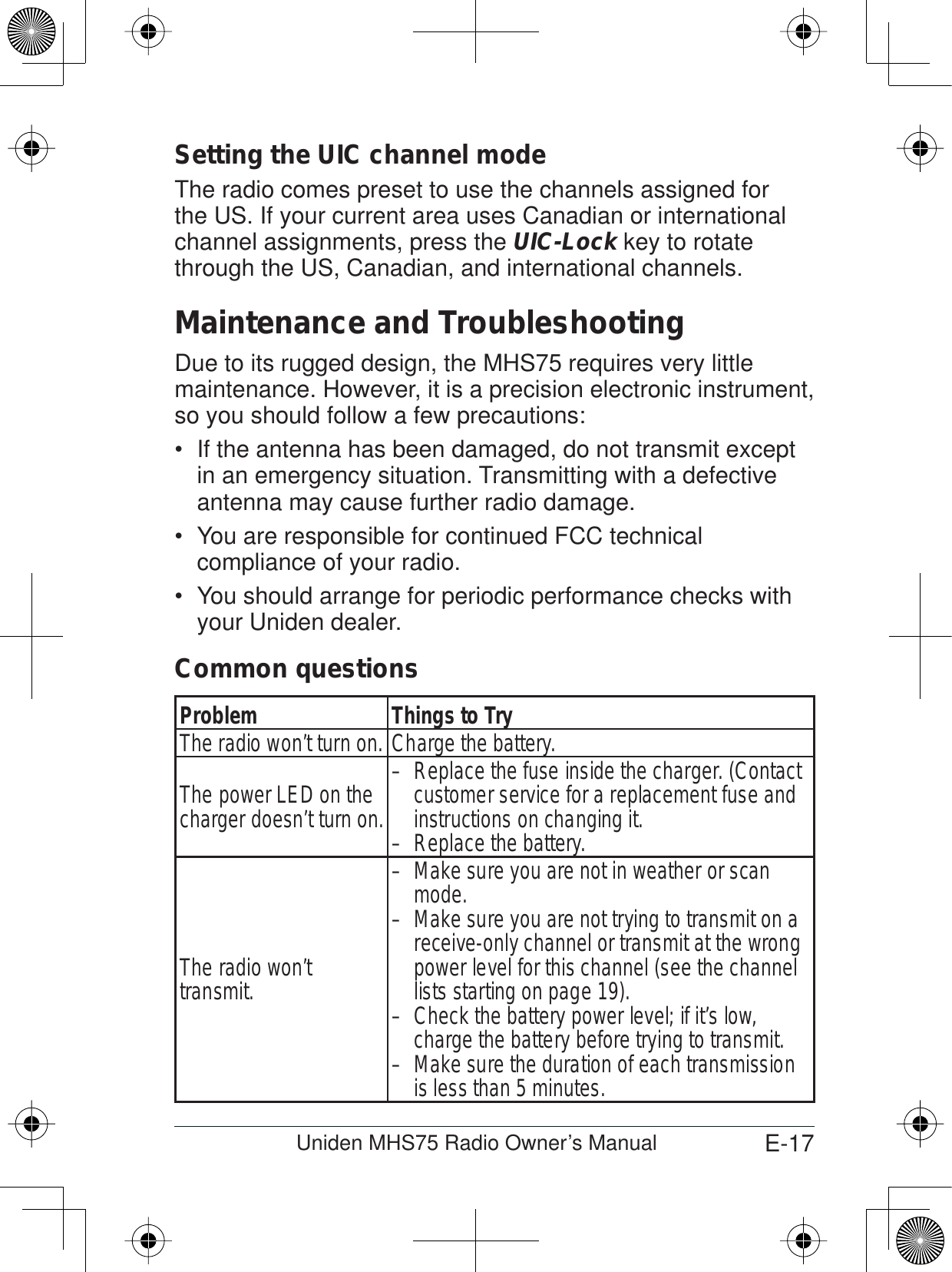 E-17Uniden MHS75 Radio Owner’s ManualSetting the UIC channel modeThe radio comes preset to use the channels assigned for the US. If your current area uses Canadian or international channel assignments, press the UIC-Lock key to rotatethrough the US, Canadian, and international channels.Maintenance and TroubleshootingDue to its rugged design, the MHS75 requires very little maintenance. However, it is a precision electronic instrument, so you should follow a few precautions:If the antenna has been damaged, do not transmit except in an emergency situation. Transmitting with a defective antenna may cause further radio damage.You are responsible for continued FCC technical compliance of your radio.You should arrange for periodic performance checks with your Uniden dealer.Common questionsProblem Things to TryThe radio won’t turn on. Charge the battery. The power LED on the charger doesn’t turn on.Replace the fuse inside the charger. (Contact – customer service for a replacement fuse and instructions on changing it.Replace the battery.–The radio won’t transmit.Make sure you are not in weather or scan – mode.Make sure you are not trying to transmit on a – receive-only channel or transmit at the wrong power level for this channel (see the channel lists starting on page 19).Check the battery power level; if it’s low, – charge the battery before trying to transmit.Make sure the duration of each transmission – is less than 5 minutes.