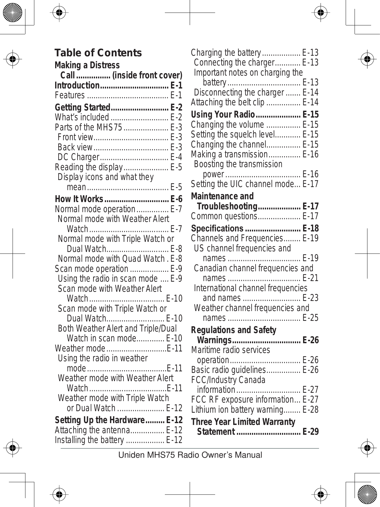Uniden MHS75 Radio Owner’s ManualTable of ContentsIntroduction................................E-1Features......................................E-1Getting Started...........................E-2What’s included...........................E-2Parts of the MHS75.....................E-3Front view...................................E-3Back view...................................E-3DC Charger................................E-4Reading the display.....................E-5Display icons and what they mean......................................E-5How It Works..............................E-6Normal mode operation...............E-7Normal mode with Weather Alert Watch.....................................E-7Normal mode with Triple Watch or Dual Watch.............................E-8Normal mode with Quad Watch.E-8Scan mode operation..................E-9Using the radio in scan mode ....E-9Scan mode with Weather Alert Watch...................................E-10Scan mode with Triple Watch or Dual Watch...........................E-10Both Weather Alert and Triple/Dual Watch in scan mode.............E-10Weather mode............................E-11Using the radio in weather mode.....................................E-11Weather mode with Weather Alert Watch....................................E-11Weather mode with Triple Watch or Dual Watch......................E-12Setting Up the Hardware.........E-12Attaching the antenna................E-12Installing the battery..................E-12Charging the battery..................E-13Connecting the charger............E-13Important notes on charging the battery..................................E-13Disconnecting the charger.......E-14Attaching the belt clip................E-14Using Your Radio.....................E-15Changing the volume ................E-15Setting the squelch level............E-15Changing the channel................E-15Making a transmission...............E-16Boosting the transmission power...................................E-16Setting the UIC channel mode...E-17Maintenance and Troubleshooting....................E-17Common questions....................E-176SHFLÀFDWLRQV ..........................E-18Channels and Frequencies........E-19US channel frequencies and names..................................E-19Canadian channel frequencies and names..................................E-21International channel frequencies and names...........................E-23Weather channel frequencies and names..................................E-25Regulations and Safety Warnings................................E-26Maritime radio services operation.................................E-26Basic radio guidelines................E-26FCC/Industry Canada information..............................E-27FCC RF exposure information...E-27Lithium ion battery warning........E-28Three Year Limited Warranty Statement..............................E-29Making a Distress Call................(inside front cover)
