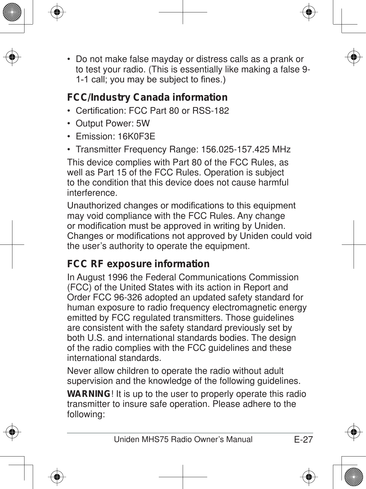 E-27Uniden MHS75 Radio Owner’s ManualDo not make false mayday or distress calls as a prank or  to test your radio. (This is essentially like making a false 9-FDOO\RXPD\EHVXEMHFWWR¿QHVFCC/Industry Canada information&amp;HUWL¿FD tion: FCC Part 80 or RSS-182Output Power: 5WEmission: 16K0F3ETransmitter Frequency Range: 156.025-157.425 MHzThis device complies with Part 80 of the FCC Rules, as well as Part 15 of the FCC Rules. Operation is subject to the condition that this device does not cause harmful interference.8QDXWKRUL]HGFKDQJHVRUPRGL¿FDWLRQVWRWKLVHTXLSPHQWmay void compliance with the FCC Rules. Any change RUPRGL¿FDWLRQPXVWEHDSSURYHGLQZULWLQJE\8QLGHQ&amp;KDQJHVRUPRGL¿FDWLRQVQRWDSSURYHGE\8QLGHQFRXOGYRLGthe user’s authority to operate the equipment.FCC RF exposure informationIn August 1996 the Federal Communications Commission (FCC) of the United States with its action in Report and Order FCC 96-326 adopted an updated safety standard for human exposure to radio frequency electromagnetic energy emitted by FCC regulated transmitters. Those guidelines are consistent with the safety standard previously set by both U.S. and international standards bodies. The design of the radio complies with the FCC guidelines and these international standards.Never allow children to operate the radio without adult supervision and the knowledge of the following guidelines.WARNING! It is up to the user to properly operate this radio transmitter to insure safe operation. Please adhere to the following: