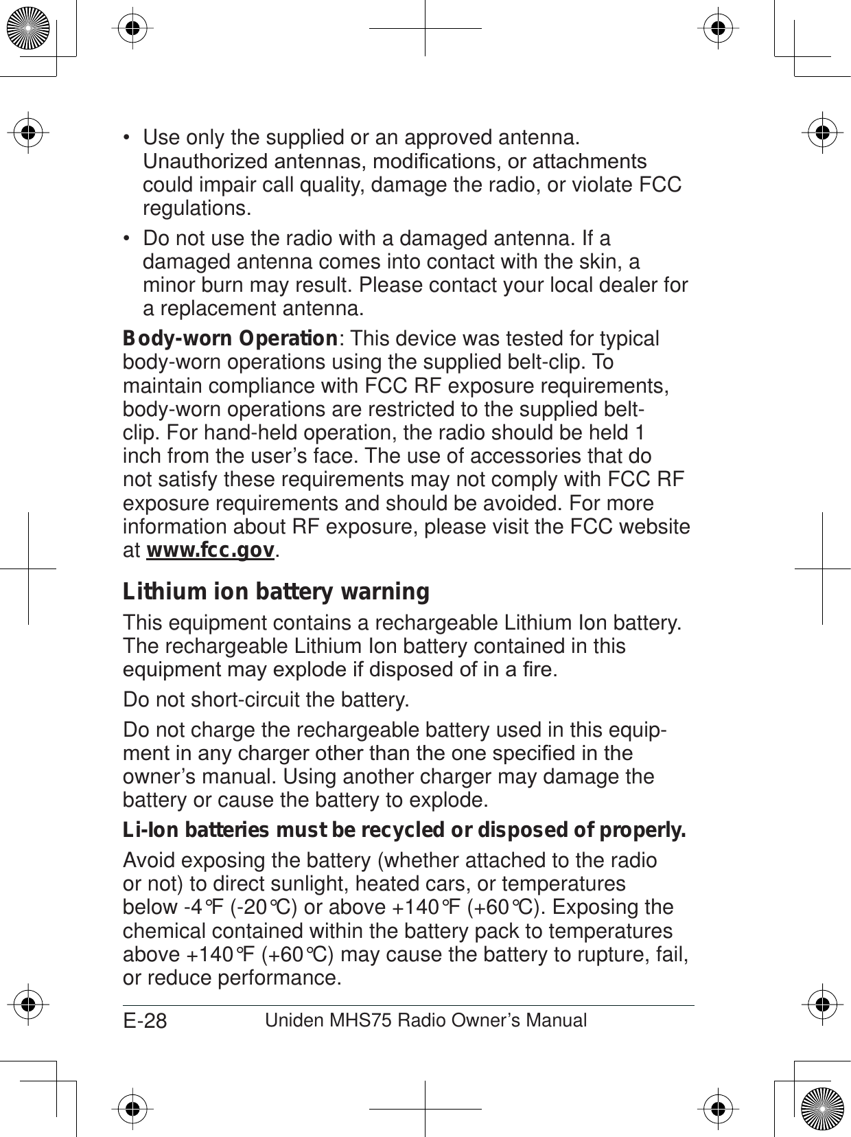 E-28 Uniden MHS75 Radio Owner’s ManualUse only the supplied or an approved antenna. 8QDXWKRUL]HGDQWHQQDVPRGL¿FDWLRQVRUDWWDFKPHQWVcould impair call quality, damage the radio, or violate FCC regulations.Do not use the radio with a damaged antenna. If a  damaged antenna comes into contact with the skin, a minor burn may result. Please contact your local dealer for a replacement antenna.Body-worn Operation: This device was tested for typical body-worn operations using the supplied belt-clip. To maintain compliance with FCC RF exposure requirements, body-worn operations are restricted to the supplied belt-clip. For hand-held operation, the radio should be held 1 inch from the user’s face. The use of accessories that do not satisfy these requirements may not comply with FCC RF exposure requirements and should be avoided. For more information about RF exposure, please visit the FCC website at www.fcc.gov.Lithium ion battery warningThis equipment contains a rechargeable Lithium Ion battery. The rechargeable Lithium Ion battery contained in this HTXLSPHQWPD\H[SORGHLIGLVSRVHGRILQD¿UHDo not short-circuit the battery.Do not charge the rechargeable battery used in this equip-PHQWLQDQ\FKDUJHURWKHUWKDQWKHRQHVSHFL¿HGLQWKHowner’s manual. Using another charger may damage the battery or cause the battery to explode.Li-Ion batteries must be recycled or disposed of properly.Avoid exposing the battery (whether attached to the radio or not) to direct sunlight, heated cars, or temperatures below -4°F (-20°C) or above +140°F (+60°C). Exposing the chemical contained within the battery pack to temperatures above +140°F (+60°C) may cause the battery to rupture, fail, or reduce performance.