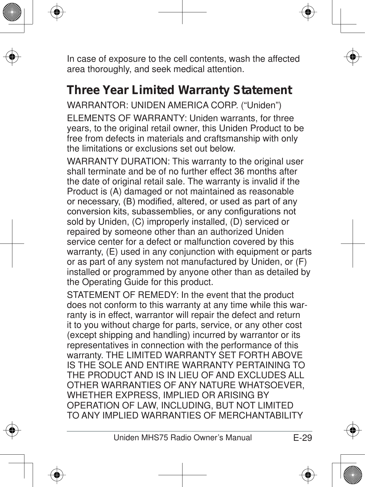 E-29Uniden MHS75 Radio Owner’s ManualIn case of exposure to the cell contents, wash the affected area thoroughly, and seek medical attention.Three Year Limited Warranty StatementWARRANTOR: UNIDEN AMERICA CORP. (“Uniden”) ELEMENTS OF WARRANTY: Uniden warrants, for three years, to the original retail owner, this Uniden Product to be free from defects in materials and craftsmanship with only the limitations or exclusions set out below. WARRANTY DURATION: This warranty to the original user shall terminate and be of no further effect 36 months after the date of original retail sale. The warranty is invalid if the Product is (A) damaged or not maintained as reasonable RUQHFHVVDU\%PRGL¿HGDOWHUHGRUXVHGDVSDUWRIDQ\FRQYHUVLRQNLWVVXEDVVHPEOLHVRUDQ\FRQ¿JXUDWLRQVQRWsold by Uniden, (C) improperly installed, (D) serviced or repaired by someone other than an authorized Uniden service center for a defect or malfunction covered by this warranty, (E) used in any conjunction with equipment or parts or as part of any system not manufactured by Uniden, or (F) installed or programmed by anyone other than as detailed by the Operating Guide for this product. STATEMENT OF REMEDY: In the event that the product does not conform to this warranty at any time while this war-ranty is in effect, warrantor will repair the defect and return it to you without charge for parts, service, or any other cost (except shipping and handling) incurred by warrantor or its representatives in connection with the performance of this warranty. THE LIMITED WARRANTY SET FORTH ABOVE IS THE SOLE AND ENTIRE WARRANTY PERTAINING TO THE PRODUCT AND IS IN LIEU OF AND EXCLUDES ALL OTHER WARRANTIES OF ANY NATURE WHATSOEVER, WHETHER EXPRESS, IMPLIED OR ARISING BY OPERATION OF LAW, INCLUDING, BUT NOT LIMITED TO ANY IMPLIED WARRANTIES OF MERCHANTABILITY 