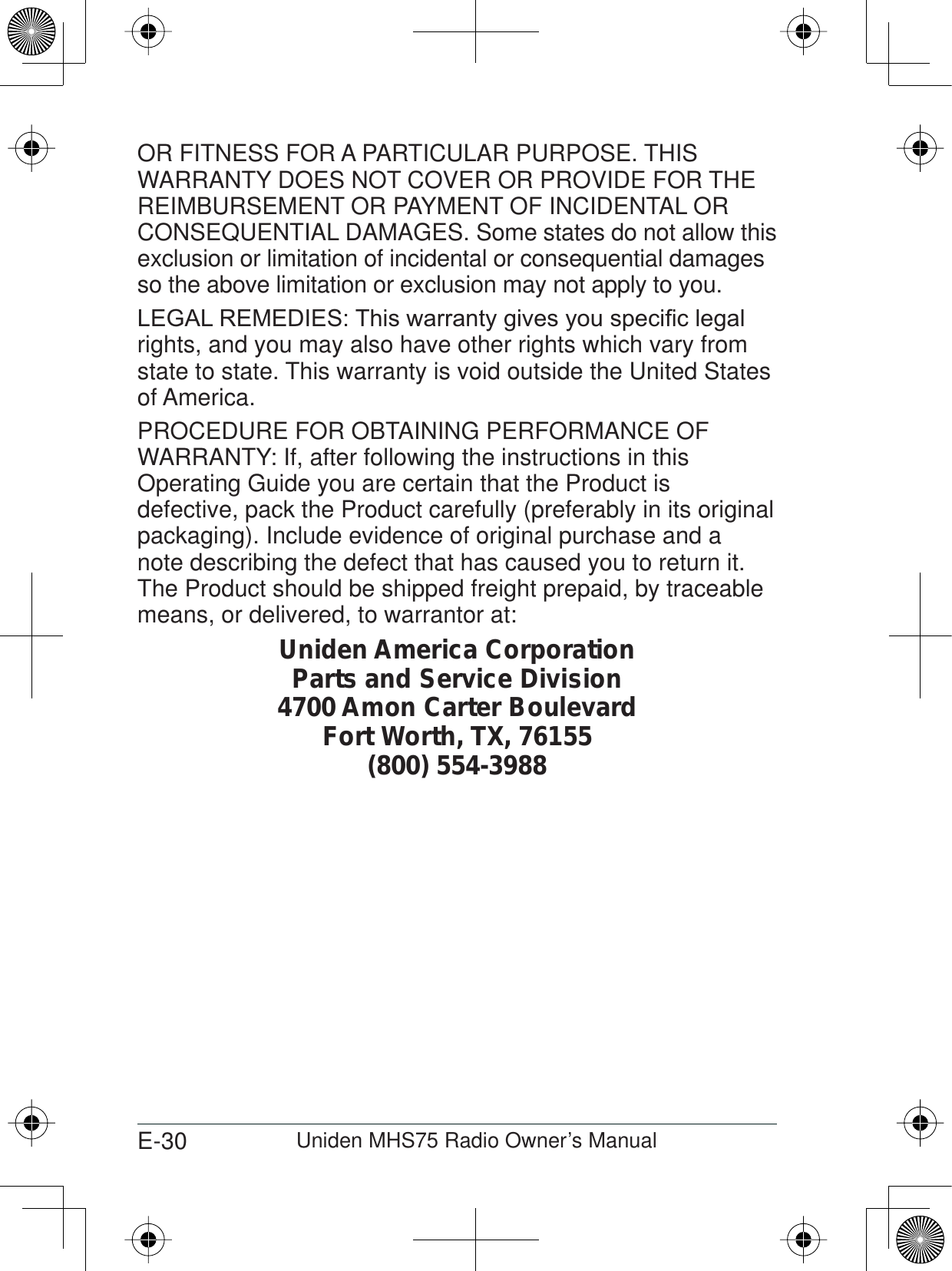 E-30 Uniden MHS75 Radio Owner’s ManualOR FITNESS FOR A PARTICULAR PURPOSE. THIS WARRANTY DOES NOT COVER OR PROVIDE FOR THE REIMBURSEMENT OR PAYMENT OF INCIDENTAL OR CONSEQUENTIAL DAMAGES. Some states do not allow this exclusion or limitation of incidental or consequential damages so the above limitation or exclusion may not apply to you. /(*$/5(0(&apos;,(67KLVZDUUDQW\JLYHV\RXVSHFL¿FOHJDOrights, and you may also have other rights which vary from state to state. This warranty is void outside the United States of America. PROCEDURE FOR OBTAINING PERFORMANCE OF WARRANTY: If, after following the instructions in this Operating Guide you are certain that the Product is defective, pack the Product carefully (preferably in its original packaging). Include evidence of original purchase and a note describing the defect that has caused you to return it. The Product should be shipped freight prepaid, by traceable means, or delivered, to warrantor at:Uniden America CorporationParts and Service Division4700 Amon Carter BoulevardFort Worth, TX, 76155(800) 554-3988