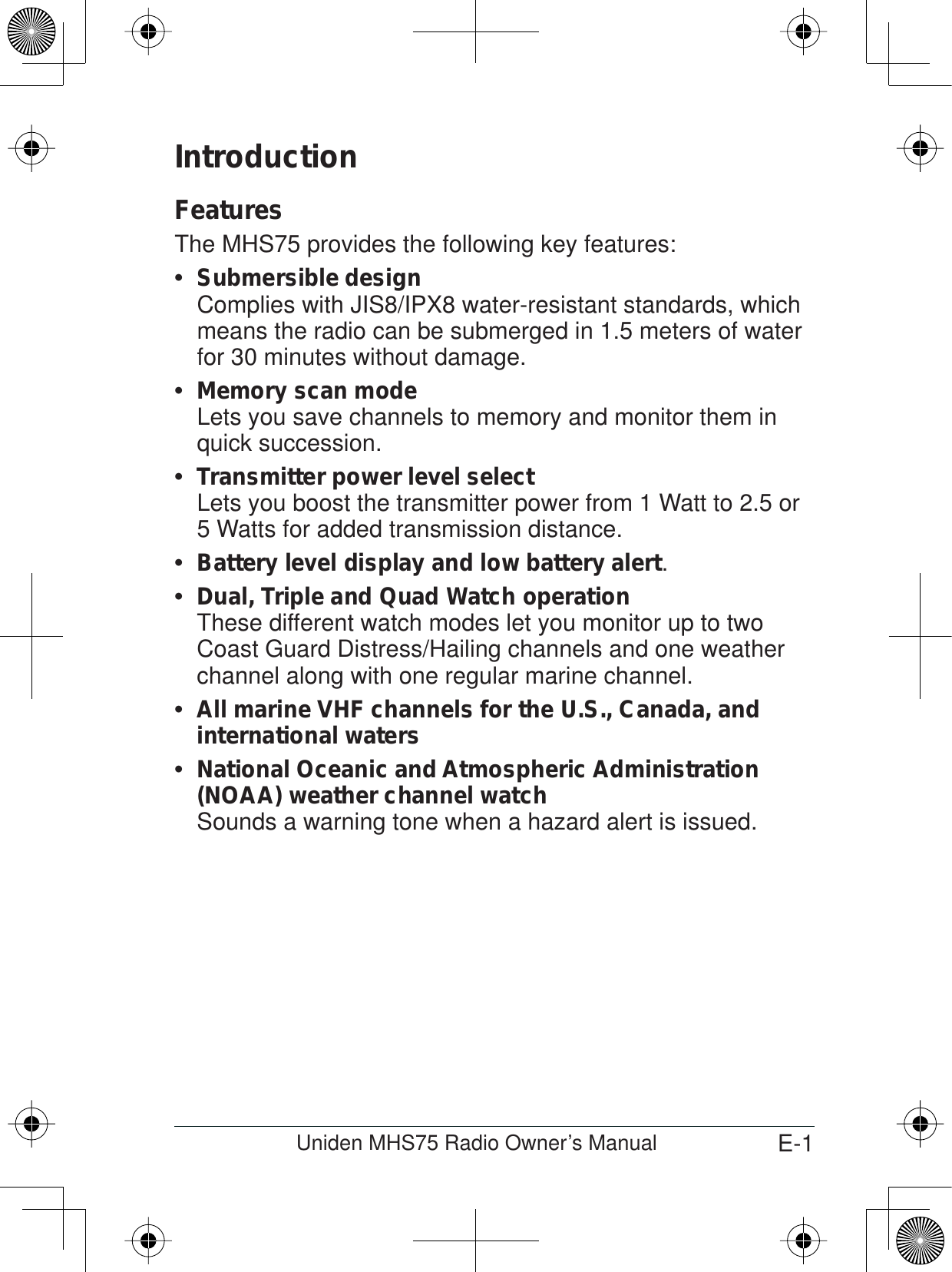 E-1Uniden MHS75 Radio Owner’s ManualIntroductionFeaturesThe MHS75 provides the following key features:Submersible designComplies with JIS8/IPX8 water-resistant standards, which means the radio can be submerged in 1.5 meters of water for 30 minutes without damage.Memory scan modeLets you save channels to memory and monitor them in quick succession. Transmitter power level selectLets you boost the transmitter power from 1 Watt to 2.5 or 5 Watts for added transmission distance.Battery level display and low battery alert .Dual, Triple and Quad Watch operationThese different watch modes let you monitor up to two Coast Guard Distress/Hailing channels and one weather channel along with one regular marine channel.All marine VHF channels for the U.S., Canada, and  international watersNational Oceanic and Atmospheric Administration  (NOAA) weather channel watchSounds a warning tone when a hazard alert is issued. 
