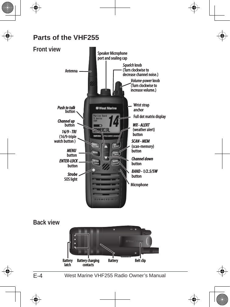 E-4 West Marine VHF255 Radio Owner’s ManualParts of the VHF255Front viewBack viewVolume-power knob(Turn clockwise to increase volume.)16/9 - TRI(16/9-triplewatch button ) WX - ALERT(weather alert) buttonSCAN - MEM(scan-memory) buttonBAND - 1/2.5/5WbuttonFull dot matrix displayMENUbuttonENTER-LOCK buttonMicrophone StrobeSOS lightSquelch knob(Turn clockwise to decrease channel noise.)Channel upbuttonChannel down buttonPush to talk buttonWrist strap anchorSpeaker Microphone port and sealing capAntennaVolume-power knob(Turn clockwise to increase volume.)16/9 - TRI(16/9-triplewatch button ) WX - ALERT(weather alert) buttonSCAN - MEM(scan-memory) buttonBAND - 1/2.5/5WbuttonFull dot matrix displayMENUbuttonENTER-LOCK buttonMicrophone StrobeSOS lightSquelch knob(Turn clockwise to decrease channel noise.)Channel upbuttonChannel down buttonPush to talk buttonWrist strap anchorSpeaker Microphone port and sealing capAntennaBelt clipBatteryBattery charging contactsBattery latch Belt clipBatteryBattery charging contactsBattery latch