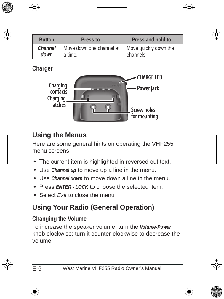 E-6 West Marine VHF255 Radio Owner’s ManualButton Press to... Press and hold to...Channel down Move down one channel at a time. Move quickly down the channels.ChargerUsing the MenusHere are some general hints on operating the VHF255 menu screens.The current item is highlighted in reversed out text.Use Channel up to move up a line in the menu.Use Channel down to move down a line in the menu.Press ENTER - LOCK to choose the selected item.Select Exit to close the menuUsing Your Radio (General Operation)Changing the Volume To increase the speaker volume, turn the Volume-Power knob clockwise; turn it counter-clockwise to decrease the volume.Charging contactsCHARGE LEDScrew holes for mountingPower jackCharging latchesCharging contactsCHARGE LEDScrew holes for mountingPower jackCharging latches