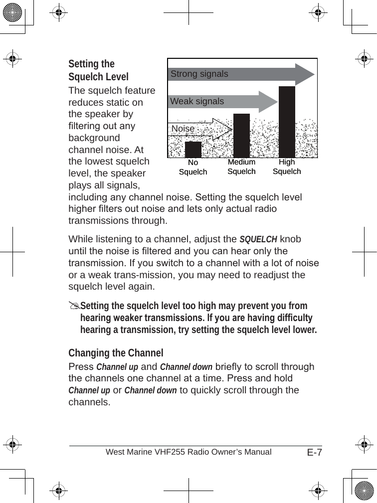 E-7West Marine VHF255 Radio Owner’s ManualSetting the  Squelch LevelThe squelch feature reduces static on the speaker by ltering out any background channel noise. At the lowest squelch level, the speaker plays all signals, including any channel noise. Setting the squelch level higher lters out noise and lets only actual radio transmissions through. While listening to a channel, adjust the SQUELCH knob until the noise is ltered and you can hear only the transmission. If you switch to a channel with a lot of noise or a weak trans-mission, you may need to readjust the squelch level again.Setting the squelch level too high may prevent you from hearing weaker transmissions. If you are having difculty hearing a transmission, try setting the squelch level lower.Changing the ChannelPress Channel up and Channel down briey to scroll through the channels one channel at a time. Press and hold Channel up or Channel down to quickly scroll through the channels.Weak signalsNoSquelchMediumSquelch HighSquelchStrong signalsNoiseWeak signalsNoSquelchMediumSquelch HighSquelchStrong signalsNoise