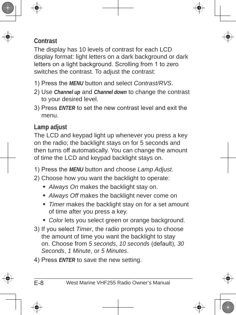 E-8 West Marine VHF255 Radio Owner’s ManualContrastThe display has 10 levels of contrast for each LCD display format: light letters on a dark background or dark letters on a light background. Scrolling from 1 to zero switches the contrast. To adjust the contrast:Press the MENU button and select Contrast/RVS.Use Channel up and Channel down to change the contrast to your desired level.Press ENTER to set the new contrast level and exit the menu.Lamp adjustThe LCD and keypad light up whenever you press a key on the radio; the backlight stays on for 5 seconds and then turns off automatically. You can change the amount of time the LCD and keypad backlight stays on. Press the MENU button and choose Lamp Adjust.Choose how you want the backlight to operate: Always On makes the backlight stay on.Always Off makes the backlight never come onTimer makes the backlight stay on for a set amount of time after you press a key.Color lets you select green or orange background.If you select Timer, the radio prompts you to choose the amount of time you want the backlight to stay on. Choose from 5 seconds, 10 seconds (default), 30 Seconds, 1 Minute, or 5 Minutes.Press ENTER to save the new setting.1)2)3)1)2)3)4)