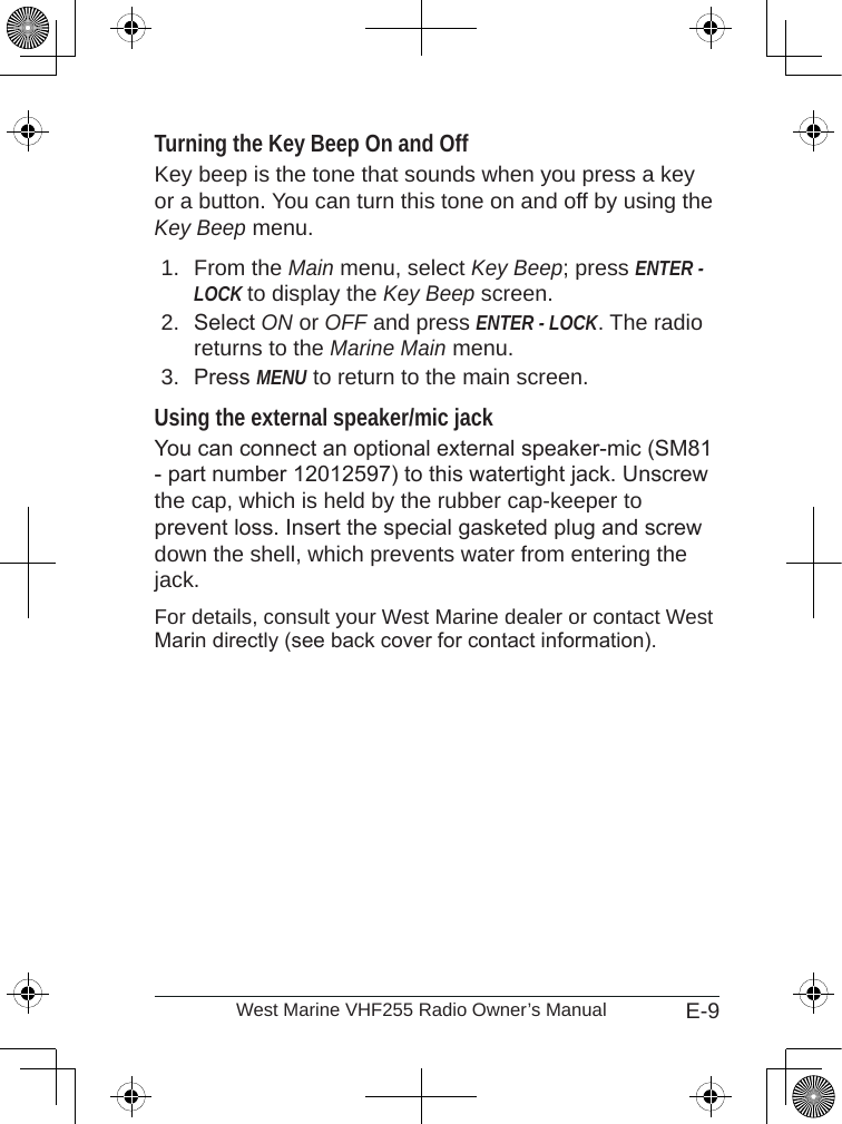 E-9West Marine VHF255 Radio Owner’s ManualTurning the Key Beep On and OffKey beep is the tone that sounds when you press a key or a button. You can turn this tone on and off by using the Key Beep menu.From the Main menu, select Key Beep; press ENTER -LOCK to display the Key Beep screen.Select ON or OFF and press ENTER - LOCK. The radio returns to the Marine Main menu.Press MENU to return to the main screen.Using the external speaker/mic jack You can connect an optional external speaker-mic (SM81 - part number 12012597) to this watertight jack. Unscrew the cap, which is held by the rubber cap-keeper to prevent loss. Insert the special gasketed plug and screw down the shell, which prevents water from entering the jack.For details, consult your West Marine dealer or contact West Marin directly (see back cover for contact information).1.2.3.