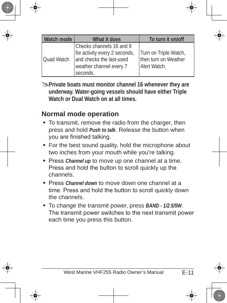 E-11West Marine VHF255 Radio Owner’s ManualWatch mode What it does To turn it on/offQuad WatchChecks channels 16 and 9 for activity every 2 seconds, and checks the last-used weather channel every 7 seconds.Turn on Triple Watch, then turn on Weather Alert Watch.Private boats must monitor channel 16 whenever they are underway. Water-going vessels should have either Triple Watch or Dual Watch on at all times.Normal mode operationTo transmit, remove the radio from the charger, then press and hold Push to talk. Release the button when you are nished talking. For the best sound quality, hold the microphone about two inches from your mouth while you’re talking.Press Channel up to move up one channel at a time. Press and hold the button to scroll quickly up the channels. Press Channel down to move down one channel at a time. Press and hold the button to scroll quickly down the channels. To change the transmit power, press BAND - 1/2.5/5W. The transmit power switches to the next transmit power each time you press this button. 