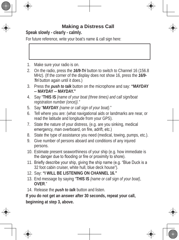Making a Distress Call Speak slowly - clearly - calmly.For future reference, write your boat’s name &amp; call sign here: Make sure your radio is on. On the radio, press the 16/9-Tri button to switch to Channel 16 (156.8 MHz). (If the corner of the display does not show 16, press the 16/9-Tri button again until it does.) Press the push to talk button on the microphone and say: “MAYDAY -- MAYDAY -- MAYDAY.” Say “THIS IS {name of your boat (three times) and call sign/boat registration number (once)}.” Say “MAYDAY {name or call sign of your boat}.” Tell where you are: (what navigational aids or landmarks are near, or read the latitude and longitude from your GPS). State the nature of your distress, (e.g. are you sinking, medical emergency, man overboard, on re, adrift, etc.) State the type of assistance you need (medical, towing, pumps, etc.).Give number of persons aboard and conditions of any injured persons. Estimate present seaworthiness of your ship (e.g. how immediate is the danger due to ooding or re or proximity to shore). Briey describe your ship, giving the ship name (e.g. “Blue Duck is a 32 foot cabin cruiser, white hull, blue deck house”). Say: “I WILL BE LISTENING ON CHANNEL 16.” End message by saying “THIS IS {name or call sign of your boat}, OVER.” Release the push to talk button and listen. If you do not get an answer after 30 seconds, repeat your call, beginning at step 3, above. 1.2.3.4.5.6.7.8.9.10.11.12.13.14.
