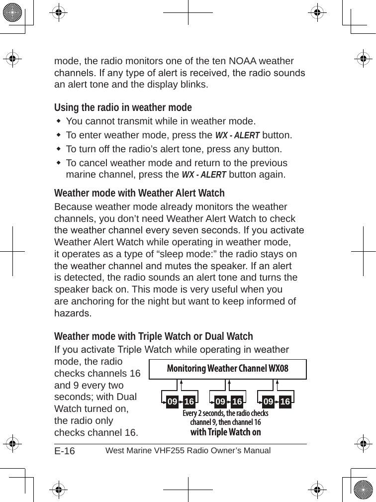 E-16 West Marine VHF255 Radio Owner’s Manualmode, the radio monitors one of the ten NOAA weather channels. If any type of alert is received, the radio sounds an alert tone and the display blinks. Using the radio in weather modeYou cannot transmit while in weather mode.To enter weather mode, press the WX - ALERT button. To turn off the radio’s alert tone, press any button.To cancel weather mode and return to the previous marine channel, press the WX - ALERT button again. Weather mode with Weather Alert WatchBecause weather mode already monitors the weather channels, you don’t need Weather Alert Watch to check the weather channel every seven seconds. If you activate Weather Alert Watch while operating in weather mode, it operates as a type of “sleep mode:” the radio stays on the weather channel and mutes the speaker. If an alert is detected, the radio sounds an alert tone and turns the speaker back on. This mode is very useful when you are anchoring for the night but want to keep informed of hazards. Weather mode with Triple Watch or Dual WatchIf you activate Triple Watch while operating in weather mode, the radio checks channels 16 and 9 every two seconds; with Dual Watch turned on, the radio only checks channel 16.09 16 09 16 09 16Every 2 seconds, the radio checks channel 9, then channel 16with Triple Watch onMonitoring Weather Channel WX0809 16 09 16 09 16Every 2 seconds, the radio checks channel 9, then channel 16with Triple Watch onMonitoring Weather Channel WX08