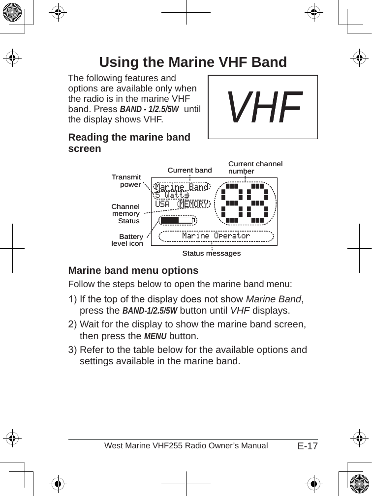 E-17West Marine VHF255 Radio Owner’s ManualUsing the Marine VHF BandThe following features and  options are available only when the radio is in the marine VHF band. Press BAND - 1/2.5/5W  until the display shows VHF.Reading the marine band screenMarine band menu optionsFollow the steps below to open the marine band menu: If the top of the display does not show Marine Band, press the BAND-1/2.5/5W button until VHF displays.Wait for the display to show the marine band screen, then press the MENU button.Refer to the table below for the available options and settings available in the marine band.1)2)3)VHFVHFMarine Band5 WattsUSA  MEMORYMarine Operator88Batterylevel iconCurrent channel numberStatus messagesCurrent bandTransmit powerChannelmemoryStatusMarine Band5 WattsUSA  MEMORYMarine Operator88Batterylevel iconCurrent channel numberStatus messagesCurrent bandTransmit powerChannelmemoryStatus