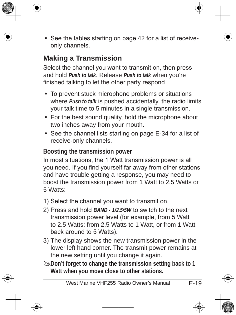 E-19West Marine VHF255 Radio Owner’s ManualSee the tables starting on page 42 for a list of receive-only channels.Making a TransmissionSelect the channel you want to transmit on, then press and hold Push to talk. Release Push to talk when you’re nished talking to let the other party respond. To prevent stuck microphone problems or situations where Push to talk is pushed accidentally, the radio limits your talk time to 5 minutes in a single transmission.For the best sound quality, hold the microphone about two inches away from your mouth.See the channel lists starting on page E-34 for a list of receive-only channels.Boosting the transmission powerIn most situations, the 1 Watt transmission power is all you need. If you nd yourself far away from other stations and have trouble getting a response, you may need to boost the transmission power from 1 Watt to 2.5 Watts or 5 Watts:Select the channel you want to transmit on. Press and hold BAND - 1/2.5/5W to switch to the next transmission power level (for example, from 5 Watt to 2.5 Watts; from 2.5 Watts to 1 Watt, or from 1 Watt back around to 5 Watts).The display shows the new transmission power in the lower left hand corner. The transmit power remains at the new setting until you change it again.Don’t forget to change the transmission setting back to 1 Watt when you move close to other stations.1)2)3)