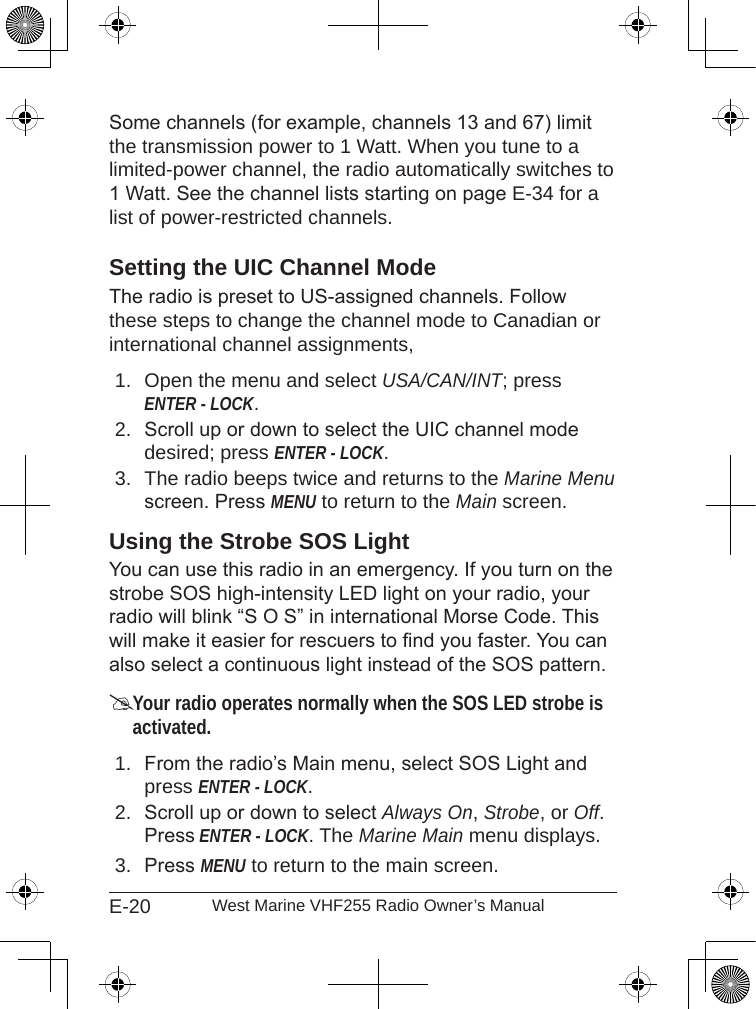 E-20 West Marine VHF255 Radio Owner’s ManualSome channels (for example, channels 13 and 67) limit the transmission power to 1 Watt. When you tune to a limited-power channel, the radio automatically switches to 1 Watt. See the channel lists starting on page E-34 for a list of power-restricted channels.Setting the UIC Channel ModeThe radio is preset to US-assigned channels. Follow these steps to change the channel mode to Canadian or international channel assignments, Open the menu and select USA/CAN/INT; press ENTER - LOCK. Scroll up or down to select the UIC channel mode desired; press ENTER - LOCK.The radio beeps twice and returns to the Marine Menu screen. Press MENU to return to the Main screen.Using the Strobe SOS LightYou can use this radio in an emergency. If you turn on the strobe SOS high-intensity LED light on your radio, your radio will blink “S O S” in international Morse Code. This will make it easier for rescuers to nd you faster. You can also select a continuous light instead of the SOS pattern.Your radio operates normally when the SOS LED strobe is activated.From the radio’s Main menu, select SOS Light and press ENTER - LOCK.Scroll up or down to select Always On, Strobe, or Off. Press ENTER - LOCK. The Marine Main menu displays. Press MENU to return to the main screen.1.2.3.1.2.3.