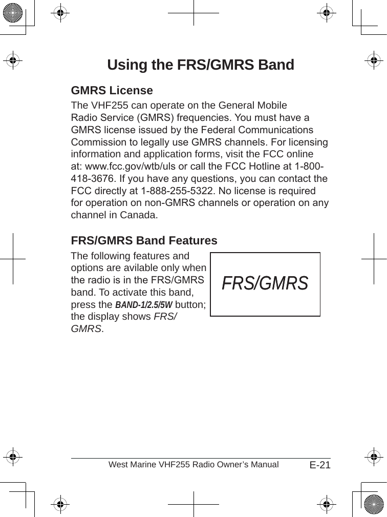 E-21West Marine VHF255 Radio Owner’s ManualUsing the FRS/GMRS BandGMRS LicenseThe VHF255 can operate on the General Mobile Radio Service (GMRS) frequencies. You must have a GMRS license issued by the Federal Communications Commission to legally use GMRS channels. For licensing information and application forms, visit the FCC online at: www.fcc.gov/wtb/uls or call the FCC Hotline at 1-800-418-3676. If you have any questions, you can contact the FCC directly at 1-888-255-5322. No license is required for operation on non-GMRS channels or operation on any channel in Canada.FRS/GMRS Band Features The following features and  options are avilable only when the radio is in the FRS/GMRS band. To activate this band, press the BAND-1/2.5/5W button; the display shows FRS/GMRS.FRS/GMRSFRS/GMRS