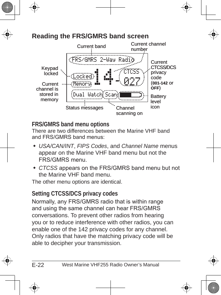 E-22 West Marine VHF255 Radio Owner’s ManualReading the FRS/GMRS band screenFRS/GMRS band menu optionsThere are two differences between the Marine VHF band and FRS/GMRS band menus:USA/CAN/INT, FIPS Codes, and Channel Name menus appear on the Marine VHF band menu but not the FRS/GMRS menu.CTCSS appears on the FRS/GMRS band menu but not the Marine VHF band menu.The other menu options are identical.Setting CTCSS/DCS privacy codesNormally, any FRS/GMRS radio that is within range and using the same channel can hear FRS/GMRS conversations. To prevent other radios from hearing you or to reduce interference with other radios, you can enable one of the 142 privacy codes for any channel. Only radios that have the matching privacy code will be able to decipher your transmission.FRS/GMRS 2-Way RadioLockedMemoryDual Watch Scan14 CTCSS027Currentchannel is stored in memoryKeypadlockedCurrent channel numberStatus messagesCurrent bandBatteryleveliconChannelscanning onCurrentCTCSS/DCSprivacycode(001-142 or OFF)FRS/GMRS 2-Way RadioLockedMemoryDual Watch Scan14 CTCSS027Currentchannel is stored in memoryKeypadlockedCurrent channel numberStatus messagesCurrent bandBatteryleveliconChannelscanning onCurrentCTCSS/DCSprivacycode(001-142 or OFF)