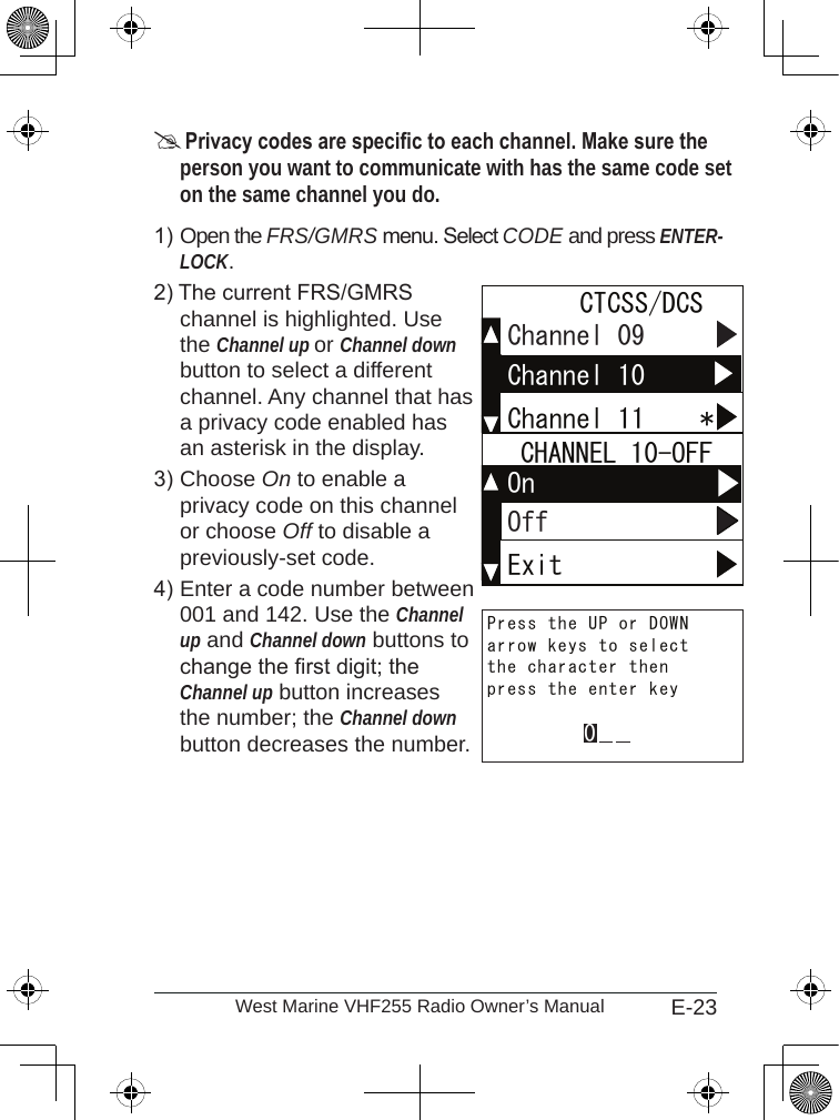 E-23West Marine VHF255 Radio Owner’s Manual Privacy codes are specic to each channel. Make sure the person you want to communicate with has the same code set on the same channel you do.Open the FRS/GMRS menu. Select CODE and press ENTER-LOCK. The current FRS/GMRS  channel is highlighted. Use the Channel up or Channel down button to select a different channel. Any channel that has a privacy code enabled has an asterisk in the display.Choose On to enable a  privacy code on this channel or choose Off to disable a previously-set code. Enter a code number between 001 and 142. Use the Channel up and Channel down buttons to change the rst digit; the Channel up button increases the number; the Channel down button decreases the number.1)2)3)4)Channel 11    *Channel 09 CTCSS/DCSChannel 10Channel 11    *Channel 09 CTCSS/DCSChannel 10ExitOn  CHANNEL 10-OFFOffExitOn  CHANNEL 10-OFFOffpress the enter keythe character thenarrow keys to selectPress the UP or DOWN0press the enter keythe character thenarrow keys to selectPress the UP or DOWN0