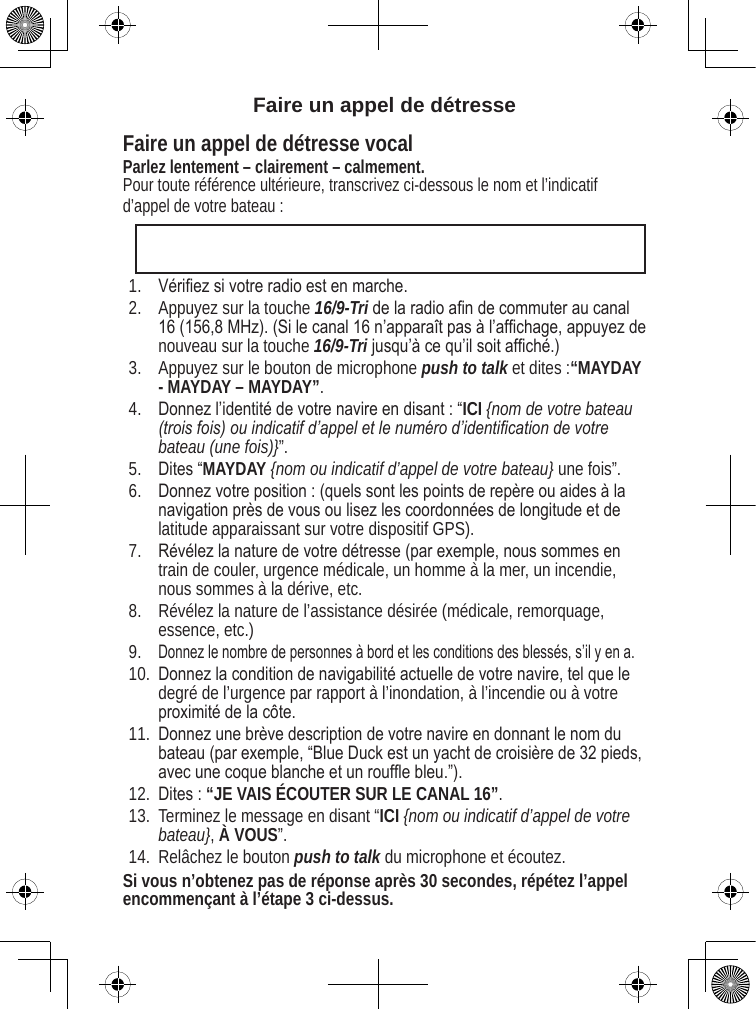 Faire un appel de détresse Faire un appel de détresse vocal Parlez lentement – clairement – calmement. Pour toute référence ultérieure, transcrivez ci-dessous le nom et l’indicatif d’appel de votre bateau : Vériez si votre radio est en marche. Appuyez sur la touche 16/9-Tri de la radio an de commuter au canal 16 (156,8 MHz). (Si le canal 16 n’apparaît pas à l’afchage, appuyez de nouveau sur la touche 16/9-Tri jusqu’à ce qu’il soit afché.) Appuyez sur le bouton de microphone push to talk et dites :“MAYDAY - MAYDAY – MAYDAY”. Donnez l’identité de votre navire en disant : “ICI {nom de votre bateau (trois fois) ou indicatif d’appel et le numéro d’identication de votre bateau (une fois)}”. Dites “MAYDAY {nom ou indicatif d’appel de votre bateau} une fois”. Donnez votre position : (quels sont les points de repère ou aides à la navigation près de vous ou lisez les coordonnées de longitude et de latitude apparaissant sur votre dispositif GPS). Révélez la nature de votre détresse (par exemple, nous sommes en train de couler, urgence médicale, un homme à la mer, un incendie, nous sommes à la dérive, etc. Révélez la nature de l’assistance désirée (médicale, remorquage, essence, etc.)Donnez le nombre de personnes à bord et les conditions des blessés, s’il y en a. Donnez la condition de navigabilité actuelle de votre navire, tel que le degré de l’urgence par rapport à l’inondation, à l’incendie ou à votre proximité de la côte. Donnez une brève description de votre navire en donnant le nom du bateau (par exemple, “Blue Duck est un yacht de croisière de 32 pieds, avec une coque blanche et un roufe bleu.”). Dites : “JE VAIS ÉCOUTER SUR LE CANAL 16”. Terminez le message en disant “ICI {nom ou indicatif d’appel de votre bateau}, À VOUS”. Relâchez le bouton push to talk du microphone et écoutez. Si vous n’obtenez pas de réponse après 30 secondes, répétez l’appel encommençant à l’étape 3 ci-dessus. 1.2.3.4.5.6.7.8.9.10.11.12.13.14.