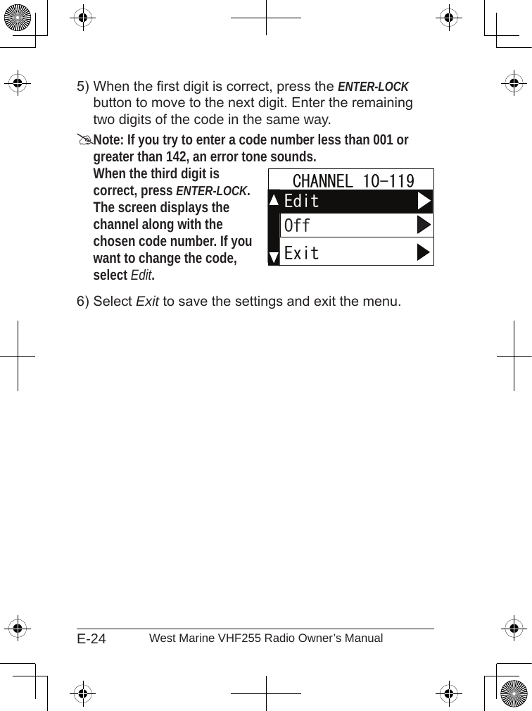 E-24 West Marine VHF255 Radio Owner’s ManualWhen the rst digit is correct, press the ENTER-LOCK button to move to the next digit. Enter the remaining two digits of the code in the same way.Note: If you try to enter a code number less than 001 or greater than 142, an error tone sounds. When the third digit is  correct, press ENTER-LOCK. The screen displays the channel along with the chosen code number. If you want to change the code, select Edit. Select Exit to save the settings and exit the menu.5)6)ExitEdit  CHANNEL 10-119OffExitEdit  CHANNEL 10-119Off