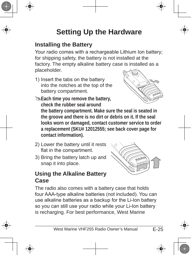 E-25West Marine VHF255 Radio Owner’s ManualSetting Up the HardwareInstalling the BatteryYour radio comes with a rechargeable Lithium Ion battery; for shipping safety, the battery is not installed at the factory. The empty alkaline battery case is installed as a placeholder.Insert the tabs on the battery  into the notches at the top of the battery compartment.Each time you remove the battery, check the rubber seal around the battery compartment. Make sure the seal is seated in the groove and there is no dirt or debris on it. If the seal looks worn or damaged, contact customer service to order a replacement (SKU# 12012555; see back cover page for contact information).Lower the battery until it rests at in the compartment.Bring the battery latch up and snap it into place.Using the Alkaline Battery CaseThe radio also comes with a battery case that holds four AAA-type alkaline batteries (not included). You can use alkaline batteries as a backup for the Li-Ion battery so you can still use your radio while your Li-Ion battery is recharging. For best performance, West Marine 1)2)3)