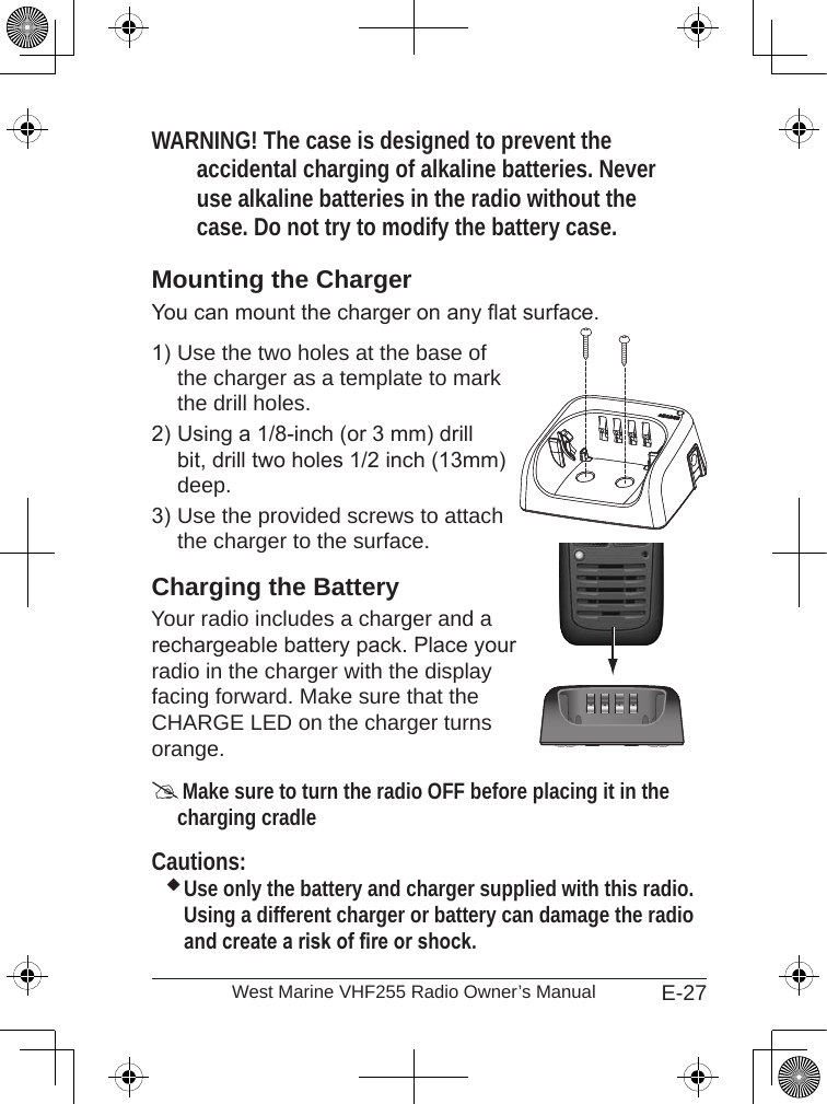 E-27West Marine VHF255 Radio Owner’s ManualWARNING! The case is designed to prevent the accidental charging of alkaline batteries. Never use alkaline batteries in the radio without the case. Do not try to modify the battery case. Mounting the ChargerYou can mount the charger on any at surface.Use the two holes at the base of the charger as a template to mark the drill holes. Using a 1/8-inch (or 3 mm) drill bit, drill two holes 1/2 inch (13mm) deep.Use the provided screws to attach the charger to the surface.Charging the BatteryYour radio includes a charger and a  rechargeable battery pack. Place your radio in the charger with the display facing forward. Make sure that the CHARGE LED on the charger turns orange. Make sure to turn the radio OFF before placing it in the charging cradleCautions:Use only the battery and charger supplied with this radio. Using a different charger or battery can damage the radio and create a risk of re or shock.1)2)3)
