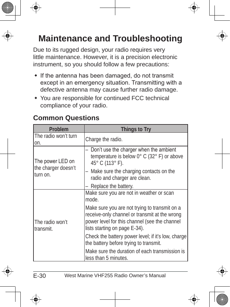 E-30 West Marine VHF255 Radio Owner’s ManualMaintenance and TroubleshootingDue to its rugged design, your radio requires very little maintenance. However, it is a precision electronic instrument, so you should follow a few precautions:If the antenna has been damaged, do not transmit except in an emergency situation. Transmitting with a defective antenna may cause further radio damage.You are responsible for continued FCC technical compliance of your radio.Common QuestionsProblem Things to TryThe radio won’t turn on. Charge the radio.The power LED on the charger doesn’t turn on.Don’t use the charger when the ambient temperature is below 0° C (32° F) or above 45° C (113° F).Make sure the charging contacts on the radio and charger are clean.Replace the battery.–––The radio won’t transmit.Make sure you are not in weather or scan mode.Make sure you are not trying to transmit on a receive-only channel or transmit at the wrong power level for this channel (see the channel lists starting on page E-34).Check the battery power level; if it’s low, charge the battery before trying to transmit.Make sure the duration of each transmission is less than 5 minutes.
