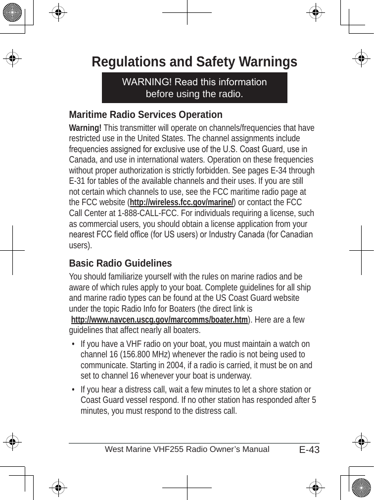 E-43West Marine VHF255 Radio Owner’s ManualRegulations and Safety WarningsMaritime Radio Services OperationWarning! This transmitter will operate on channels/frequencies that have restricted use in the United States. The channel assignments include frequencies assigned for exclusive use of the U.S. Coast Guard, use in Canada, and use in international waters. Operation on these frequencies without proper authorization is strictly forbidden. See pages E-34 through E-31 for tables of the available channels and their uses. If you are still not certain which channels to use, see the FCC maritime radio page at the FCC website (http://wireless.fcc.gov/marine/) or contact the FCC Call Center at 1-888-CALL-FCC. For individuals requiring a license, such as commercial users, you should obtain a license application from your nearest FCC eld ofce (for US users) or Industry Canada (for Canadian users). Basic Radio GuidelinesYou should familiarize yourself with the rules on marine radios and be aware of which rules apply to your boat. Complete guidelines for all ship and marine radio types can be found at the US Coast Guard website under the topic Radio Info for Boaters (the direct link is  http://www.navcen.uscg.gov/marcomms/boater.htm). Here are a few guidelines that affect nearly all boaters.If you have a VHF radio on your boat, you must maintain a watch on channel 16 (156.800 MHz) whenever the radio is not being used to communicate. Starting in 2004, if a radio is carried, it must be on and set to channel 16 whenever your boat is underway.If you hear a distress call, wait a few minutes to let a shore station or Coast Guard vessel respond. If no other station has responded after 5 minutes, you must respond to the distress call. ••WARNING! Read this information before using the radio.WARNING! Read this information before using the radio.
