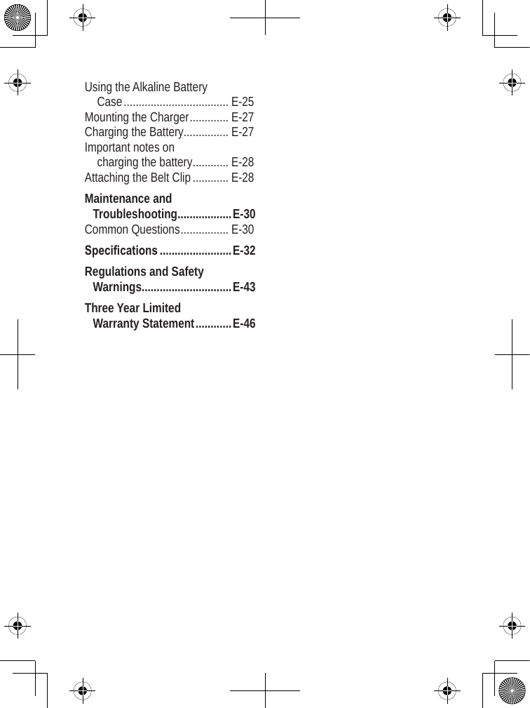 Using the Alkaline Battery  Case ................................... E-25Mounting the Charger ............. E-27Charging the Battery ............... E-27Important notes on  charging the battery ............ E-28Attaching the Belt Clip ............ E-28Maintenance and Troubleshooting ..................E-30Common Questions ................ E-30Specications ........................E-32Regulations and Safety Warnings..............................E-43Three Year Limited  Warranty Statement ............E-46