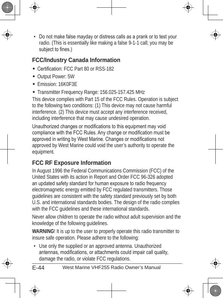 E-44 West Marine VHF255 Radio Owner’s ManualDo not make false mayday or distress calls as a prank or to test your radio. (This is essentially like making a false 9-1-1 call; you may be subject to nes.)FCC/Industry Canada InformationCertication: FCC Part 80 or RSS-182Output Power: 5WEmission: 16K0F3ETransmitter Frequency Range: 156.025-157.425 MHzThis device complies with Part 15 of the FCC Rules. Operation is subject to the following two conditions: (1) This device may not cause harmful interference. (2) This device must accept any interference received, including interference that may cause undesired operation.Unauthorized changes or modications to this equipment may void compliance with the FCC Rules. Any change or modication must be approved in writing by West Marine. Changes or modications not approved by West Marine could void the user’s authority to operate the equipment.FCC RF Exposure InformationIn August 1996 the Federal Communications Commission (FCC) of the United States with its action in Report and Order FCC 96-326 adopted an updated safety standard for human exposure to radio frequency electromagnetic energy emitted by FCC regulated transmitters. Those guidelines are consistent with the safety standard previously set by both U.S. and international standards bodies. The design of the radio complies with the FCC guidelines and these international standards.Never allow children to operate the radio without adult supervision and the knowledge of the following guidelines.WARNING! It is up to the user to properly operate this radio transmitter to insure safe operation. Please adhere to the following:Use only the supplied or an approved antenna. Unauthorized antennas, modications, or attachments could impair call quality, damage the radio, or violate FCC regulations.••