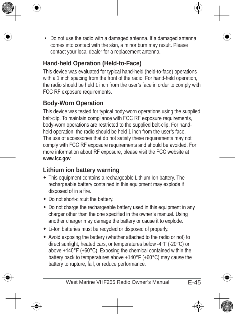 E-45West Marine VHF255 Radio Owner’s ManualDo not use the radio with a damaged antenna. If a damaged antenna comes into contact with the skin, a minor burn may result. Please contact your local dealer for a replacement antenna.Hand-held Operation (Held-to-Face)This device was evaluated for typical hand-held (held-to-face) operations with a 1 inch spacing from the front of the radio. For hand-held operation, the radio should be held 1 inch from the user’s face in order to comply with FCC RF exposure requirements.Body-Worn OperationThis device was tested for typical body-worn operations using the supplied belt-clip. To maintain compliance with FCC RF exposure requirements, body-worn operations are restricted to the supplied belt-clip. For hand-held operation, the radio should be held 1 inch from the user’s face. The use of accessories that do not satisfy these requirements may not comply with FCC RF exposure requirements and should be avoided. For more information about RF exposure, please visit the FCC website at www.fcc.gov.Lithium ion battery warningThis equipment contains a rechargeable Lithium Ion battery. The rechargeable battery contained in this equipment may explode if disposed of in a re.Do not short-circuit the battery.Do not charge the rechargeable battery used in this equipment in any charger other than the one specied in the owner’s manual. Using another charger may damage the battery or cause it to explode.Li-Ion batteries must be recycled or disposed of properly.Avoid exposing the battery (whether attached to the radio or not) to direct sunlight, heated cars, or temperatures below -4°F (-20°C) or above +140°F (+60°C). Exposing the chemical contained within the battery pack to temperatures above +140°F (+60°C) may cause the battery to rupture, fail, or reduce performance.•