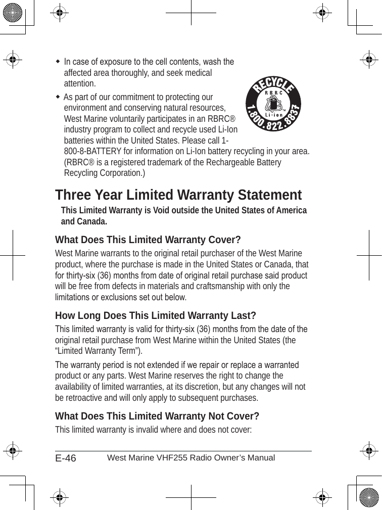 E-46 West Marine VHF255 Radio Owner’s ManualIn case of exposure to the cell contents, wash the  affected area thoroughly, and seek medical  attention.As part of our commitment to protecting our  environment and conserving natural resources, West Marine voluntarily participates in an RBRC® industry program to collect and recycle used Li-Ion batteries within the United States. Please call 1-800-8-BATTERY for information on Li-Ion battery recycling in your area. (RBRC® is a registered trademark of the Rechargeable Battery Recycling Corporation.)Three Year Limited Warranty StatementThis Limited Warranty is Void outside the United States of America and Canada.What Does This Limited Warranty Cover?West Marine warrants to the original retail purchaser of the West Marine product, where the purchase is made in the United States or Canada, that for thirty-six (36) months from date of original retail purchase said product will be free from defects in materials and craftsmanship with only the limitations or exclusions set out below.  How Long Does This Limited Warranty Last?This limited warranty is valid for thirty-six (36) months from the date of the original retail purchase from West Marine within the United States (the “Limited Warranty Term”).  The warranty period is not extended if we repair or replace a warranted product or any parts. West Marine reserves the right to change the availability of limited warranties, at its discretion, but any changes will not be retroactive and will only apply to subsequent purchases.  What Does This Limited Warranty Not Cover?This limited warranty is invalid where and does not cover: