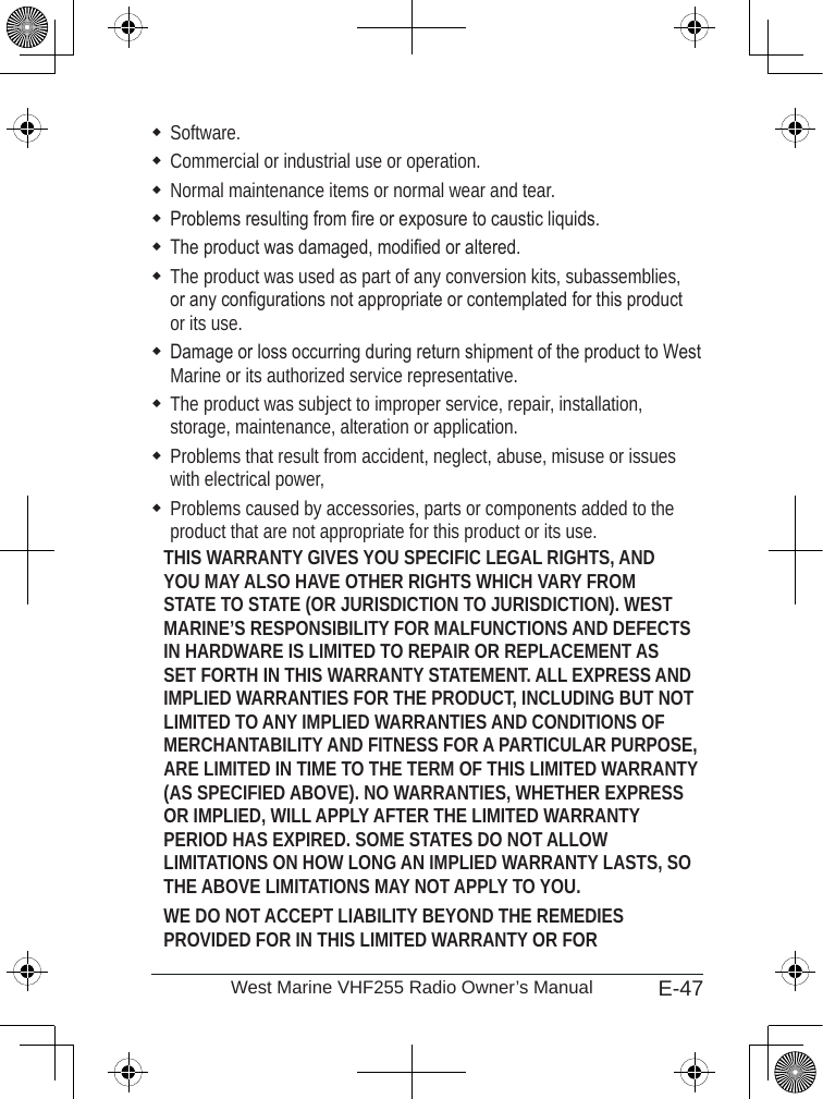 E-47West Marine VHF255 Radio Owner’s ManualSoftware.Commercial or industrial use or operation.Normal maintenance items or normal wear and tear.Problems resulting from re or exposure to caustic liquids.The product was damaged, modied or altered.The product was used as part of any conversion kits, subassemblies, or any congurations not appropriate or contemplated for this product or its use.Damage or loss occurring during return shipment of the product to West Marine or its authorized service representative.The product was subject to improper service, repair, installation, storage, maintenance, alteration or application. Problems that result from accident, neglect, abuse, misuse or issues with electrical power, Problems caused by accessories, parts or components added to the product that are not appropriate for this product or its use.THIS WARRANTY GIVES YOU SPECIFIC LEGAL RIGHTS, AND YOU MAY ALSO HAVE OTHER RIGHTS WHICH VARY FROM STATE TO STATE (OR JURISDICTION TO JURISDICTION). WEST MARINE’S RESPONSIBILITY FOR MALFUNCTIONS AND DEFECTS IN HARDWARE IS LIMITED TO REPAIR OR REPLACEMENT AS SET FORTH IN THIS WARRANTY STATEMENT. ALL EXPRESS AND IMPLIED WARRANTIES FOR THE PRODUCT, INCLUDING BUT NOT LIMITED TO ANY IMPLIED WARRANTIES AND CONDITIONS OF MERCHANTABILITY AND FITNESS FOR A PARTICULAR PURPOSE, ARE LIMITED IN TIME TO THE TERM OF THIS LIMITED WARRANTY (AS SPECIFIED ABOVE). NO WARRANTIES, WHETHER EXPRESS OR IMPLIED, WILL APPLY AFTER THE LIMITED WARRANTY PERIOD HAS EXPIRED. SOME STATES DO NOT ALLOW LIMITATIONS ON HOW LONG AN IMPLIED WARRANTY LASTS, SO THE ABOVE LIMITATIONS MAY NOT APPLY TO YOU. WE DO NOT ACCEPT LIABILITY BEYOND THE REMEDIES PROVIDED FOR IN THIS LIMITED WARRANTY OR FOR 