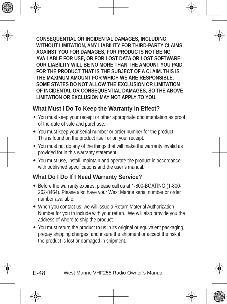 E-48 West Marine VHF255 Radio Owner’s ManualCONSEQUENTIAL OR INCIDENTAL DAMAGES, INCLUDING, WITHOUT LIMITATION, ANY LIABILITY FOR THIRD-PARTY CLAIMS AGAINST YOU FOR DAMAGES, FOR PRODUCTS NOT BEING AVAILABLE FOR USE, OR FOR LOST DATA OR LOST SOFTWARE. OUR LIABILITY WILL BE NO MORE THAN THE AMOUNT YOU PAID FOR THE PRODUCT THAT IS THE SUBJECT OF A CLAIM. THIS IS THE MAXIMUM AMOUNT FOR WHICH WE ARE RESPONSIBLE. SOME STATES DO NOT ALLOW THE EXCLUSION OR LIMITATION OF INCIDENTAL OR CONSEQUENTIAL DAMAGES, SO THE ABOVE LIMITATION OR EXCLUSION MAY NOT APPLY TO YOU.What Must I Do To Keep the Warranty in Effect?You must keep your receipt or other appropriate documentation as proof of the date of sale and purchase.  You must keep your serial number or order number for the product.  This is found on the product itself or on your receipt.You must not do any of the things that will make the warranty invalid as provided for in this warranty statement.You must use, install, maintain and operate the product in accordance with published specications and the user’s manual.  What Do I Do If I Need Warranty Service?Before the warranty expires, please call us at 1-800-BOATING (1-800-262-8464). Please also have your West Marine serial number or order number available.When you contact us, we will issue a Return Material Authorization Number for you to include with your return.  We will also provide you the address of where to ship the product. You must return the product to us in its original or equivalent packaging, prepay shipping charges, and insure the shipment or accept the risk if the product is lost or damaged in shipment. 